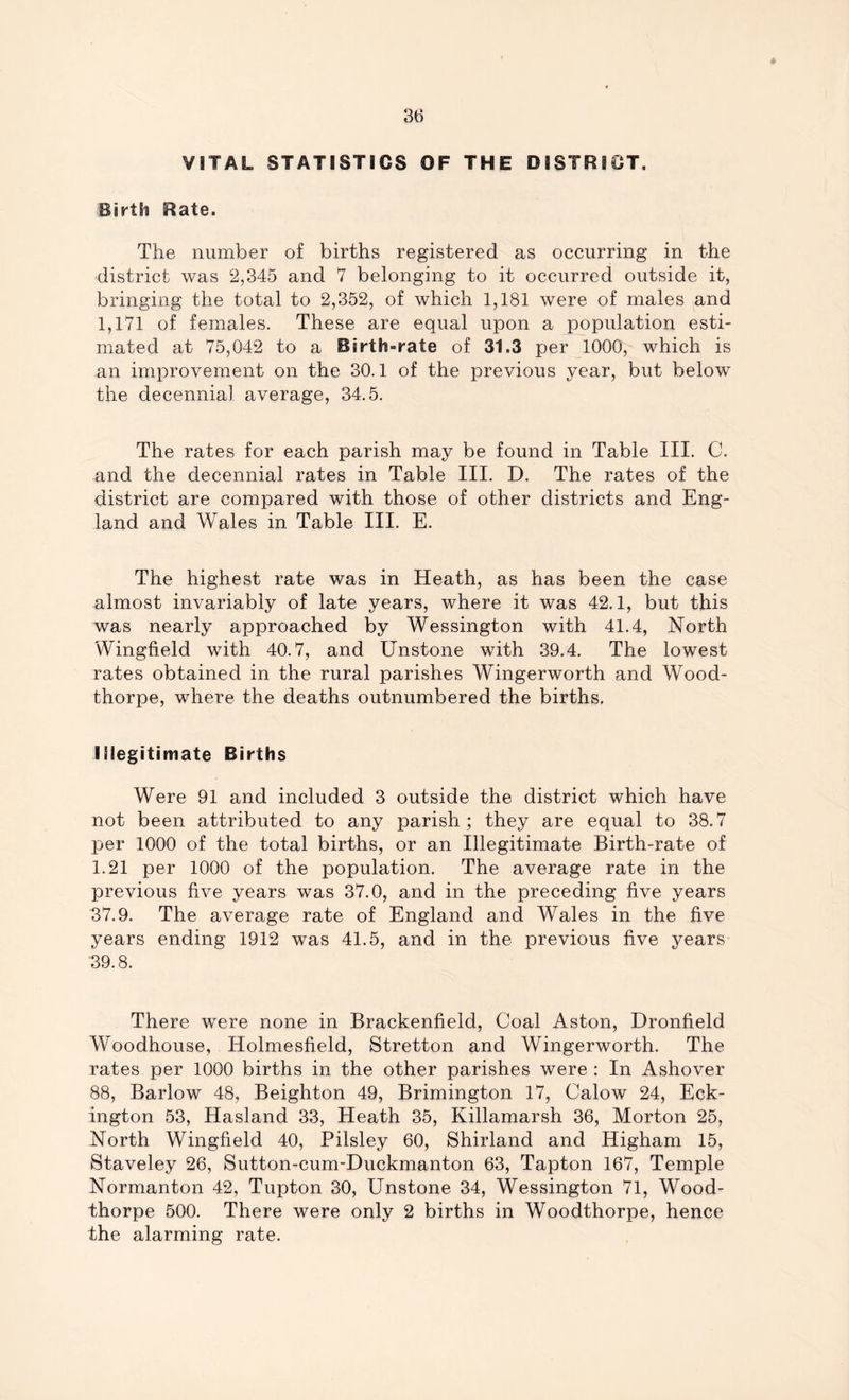 * 36 VITAL STATISTICS OF THE DISTRICT, Birth Rate. The number of births registered as occurring in the district was 2,345 and 7 belonging to it occurred outside it, bringing the total to 2,352, of which 1,181 were of males and 1,171 of females. These are equal upon a population esti- mated at 75,042 to a Birth-rate of 31.3 per 1000, which is an improvement on the 30.1 of the previous year, but below the decennial average, 34.5. The rates for each parish may be found in Table III. C. and the decennial rates in Table III. D. The rates of the district are compared with those of other districts and Eng- land and Wales in Table III. E. The highest rate was in Heath, as has been the case almost invariably of late years, where it was 42.1, but this was nearly approached by Wessington with 41.4, North Wingfield with 40.7, and Unstone with 39.4. The lowest rates obtained in the rural parishes Wingerworth and Wood- thorpe, where the deaths outnumbered the births. Illegitimate Births Were 91 and included 3 outside the district which have not been attributed to any parish; they are equal to 38.7 per 1000 of the total births, or an Illegitimate Birth-rate of 1.21 per 1000 of the population. The average rate in the previous five years was 37.0, and in the preceding five years 37.9. The average rate of England and Wales in the five years ending 1912 was 41.5, and in the previous five years 39.8. There were none in Brackenfield, Coal Aston, Dronfield Woodhouse, Holmesfield, Stretton and Wingerworth. The rates per 1000 births in the other parishes were : In Ashover 88, Barlow 48, Beighton 49, Brimington 17, Calow 24, Eck- ington 53, Hasland 33, Heath 35, Killamarsh 36, Morton 25, North Wingfield 40, Pilsley 60, Shirland and Higham 15, Staveley 26, Sutton-cum-Duckmanton 63, Tapton 167, Temple Normanton 42, Tupton 30, Unstone 34, Wessington 71, Wood- thorpe 500. There were only 2 births in Woodthorpe, hence the alarming rate.