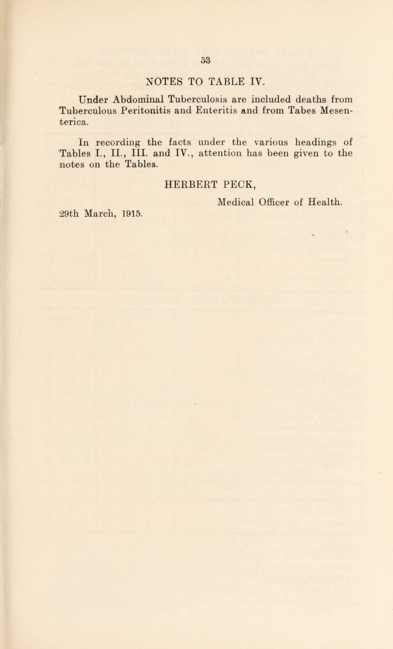 Under Abdominal Tuberculosis are included deaths from Tuberculous Peritonitis and Enteritis and from Tabes Mesen- terica. In recording the facts under the various headings of Tables I., II., III. and IV., attention has been given to the notes on the Tables. HERBERT PECK, 29th March, 1915. Medical Officer of Health.