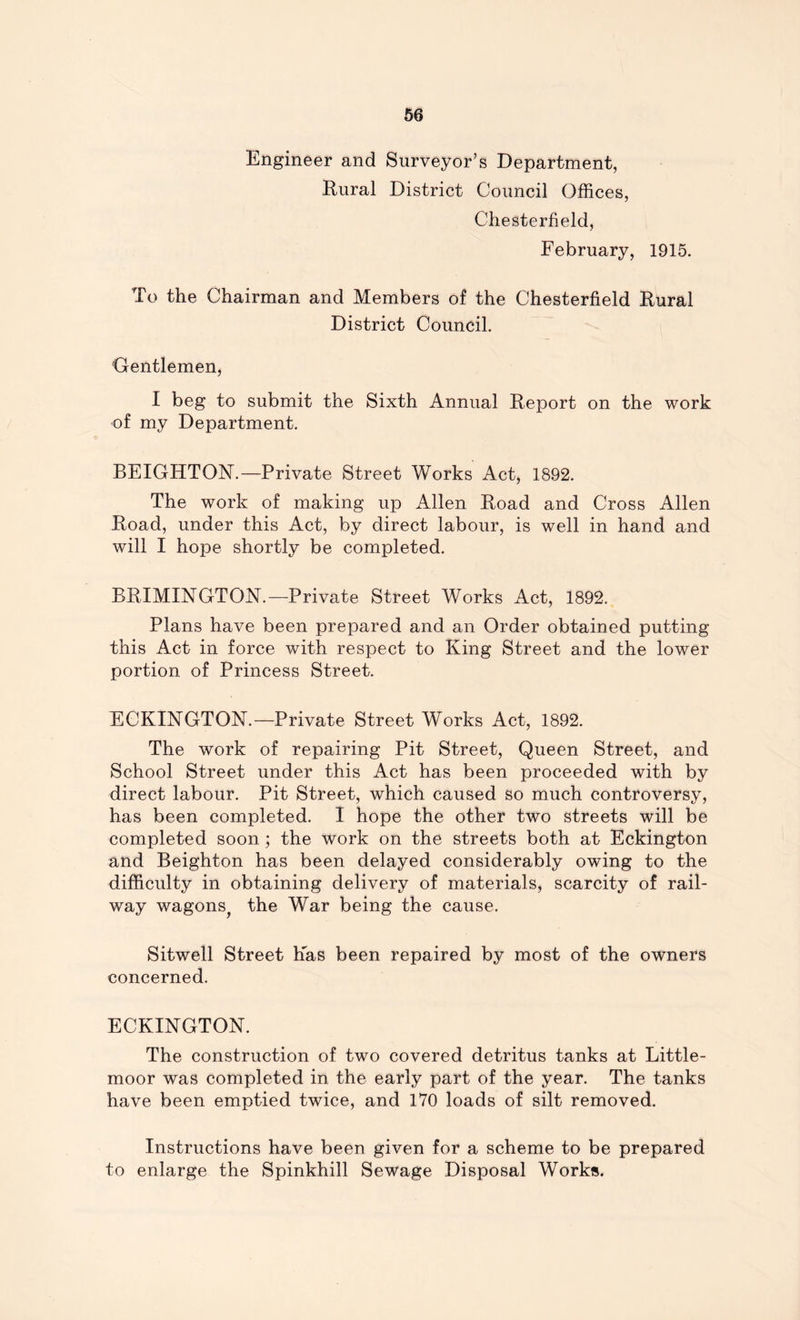 Engineer and Surveyor’s Department, Rural District Council Offices, Chesterfield, February, 1915. To the Chairman and Members of the Chesterfield Rural District Council. Gentlemen, I beg to submit the Sixth Annual Report on the work of my Department. BEIGHTON.—Private Street Works Act, 1892. The work of making up Allen Road and Cross Allen Road, under this Act, by direct labour, is well in hand and will I hope shortly be completed. BRIMINGTON.—Private Street Works Act, 1892. Plans have been prepared and an Order obtained putting this Act in force with respect to King Street and the lower portion of Princess Street. ECKINGTON.—Private Street Works Act, 1892. The work of repairing Pit Street, Queen Street, and School Street under this Act has been proceeded with by direct labour. Pit Street, which caused so much controversy, has been completed. I hope the other two streets will be completed soon ; the work on the streets both at Eckington and Beighton has been delayed considerably owing to the difficulty in obtaining delivery of materials, scarcity of rail- way wagons^ the War being the cause. Sitwell Street Has been repaired by most of the owners concerned. ECKINGTON. The construction of two covered detritus tanks at Little- moor was completed in the early part of the year. The tanks have been emptied twice, and 170 loads of silt removed. Instructions have been given for a scheme to be prepared to enlarge the Spinkhill Sewage Disposal Works.