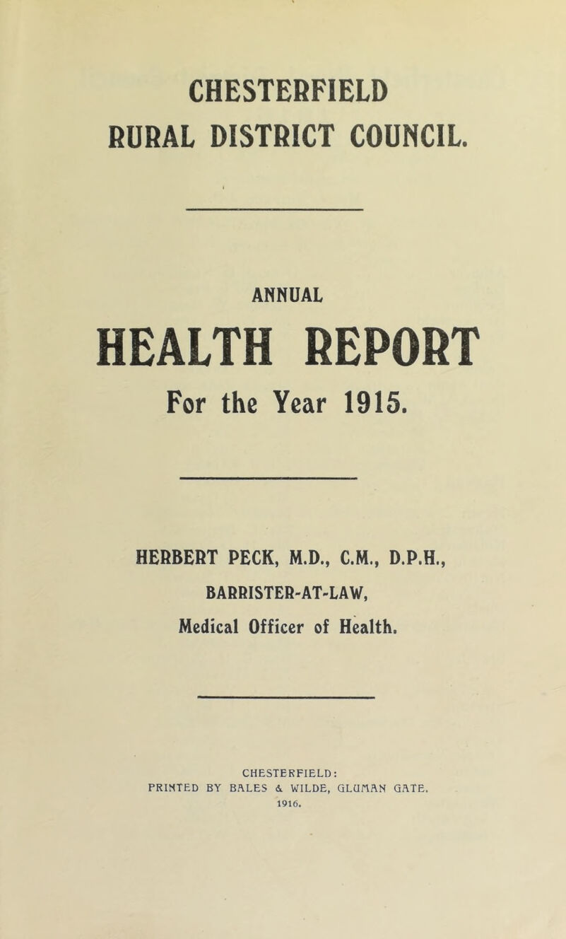 CHESTERFIELD RURAL DISTRICT COUNCIL. ANNUAL HEALTH REPORT For the Year 1915. HERBERT PECK, M.D., C.H., D.P.H., BARRISTER-AT-LAW, Medical Officer of Health. CHESTERFIELD: PRINTED BY BALES A. WILDE, GLUttAN GATE. 1916.