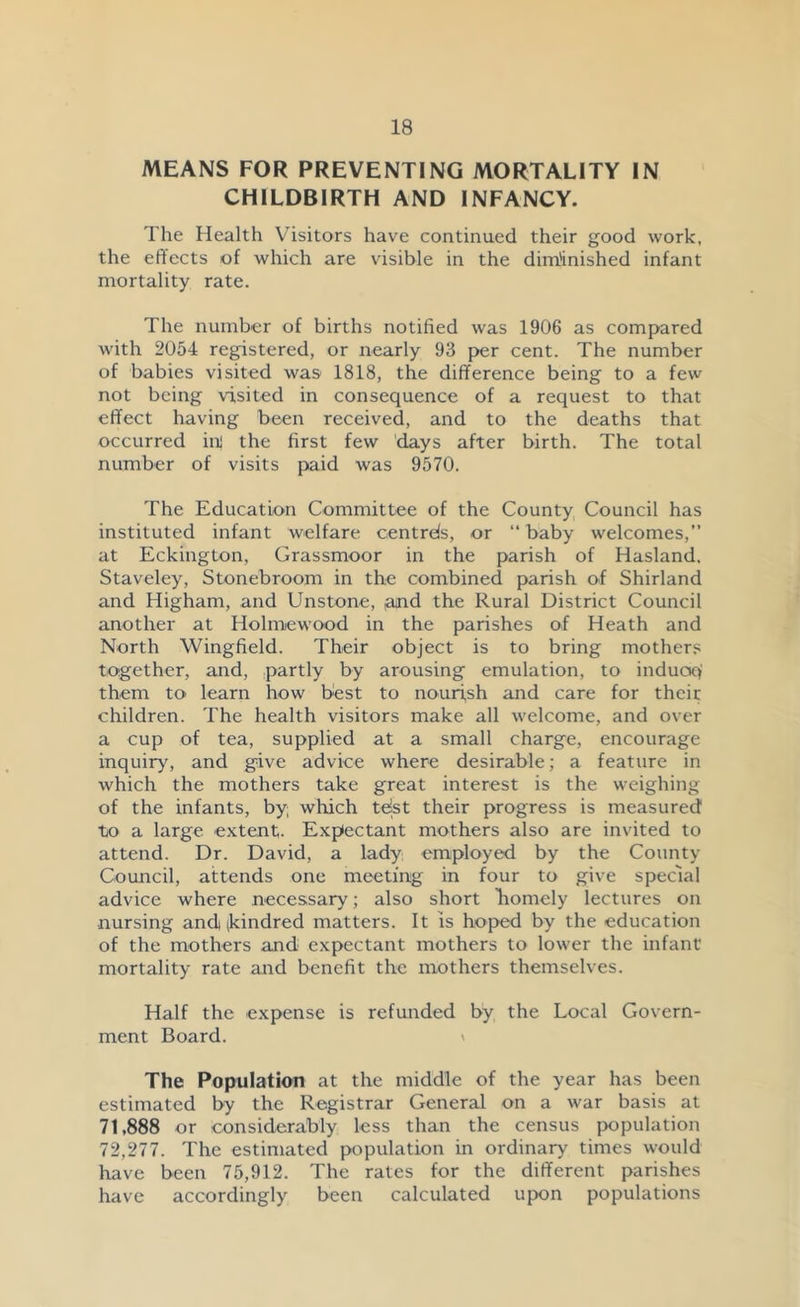 MEANS FOR PREVENTING MORTALITY IN CHILDBIRTH AND INFANCY. The Health Visitors have continued their good work, the effects of which are visible in the diminished infant mortality rate. The number of births notified was 1906 as compared with 2054 registered, or nearly 93 per cent. The number of babies visited was 1818, the difference being to a few not being visited in consequence of a request to that effect having been received, and to the deaths that occurred ini the first few days after birth. The total number of visits paid was 9570. The Education Committee of the County Council has instituted infant welfare centrds, or “ baby welcomes,” at Eckington, Grassmoor in the parish of Hasland. Staveley, Stonebroom in the combined parish of Shirland and Higham, and Unstone, ,and the Rural District Council another at Holmewood in the parishes of Heath and North Wingfield. Their object is to bring mother? together, and, partly by arousing emulation, to induoqi them to learn how best to nourish and care for their children. The health visitors make all welcome, and over a cup of tea, supplied at a small charge, encourage inquiry, and give advice where desirable; a feature in which the mothers take great interest is the weighing of the infants, by; which tejst their progress is measured to a large extent. Expectant mothers also are invited to attend. Dr. David, a lady employed by the County Council, attends one meeting in four to give special advice where necessary; also short iiomely lectures on nursing and (kindred matters. It is hoped by the education of the mothers and expectant mothers to lower the infant mortality rate and benefit the mothers themselves. Half the expense is refunded by the Local Govern- ment Board. The Population at the middle of the year has been estimated by the Registrar General on a war basis at 71,888 or considerably less than the census population 72,277. The estimated population in ordinary times would have been 75,912. The rates for the different parishes have accordingly been calculated upon populations