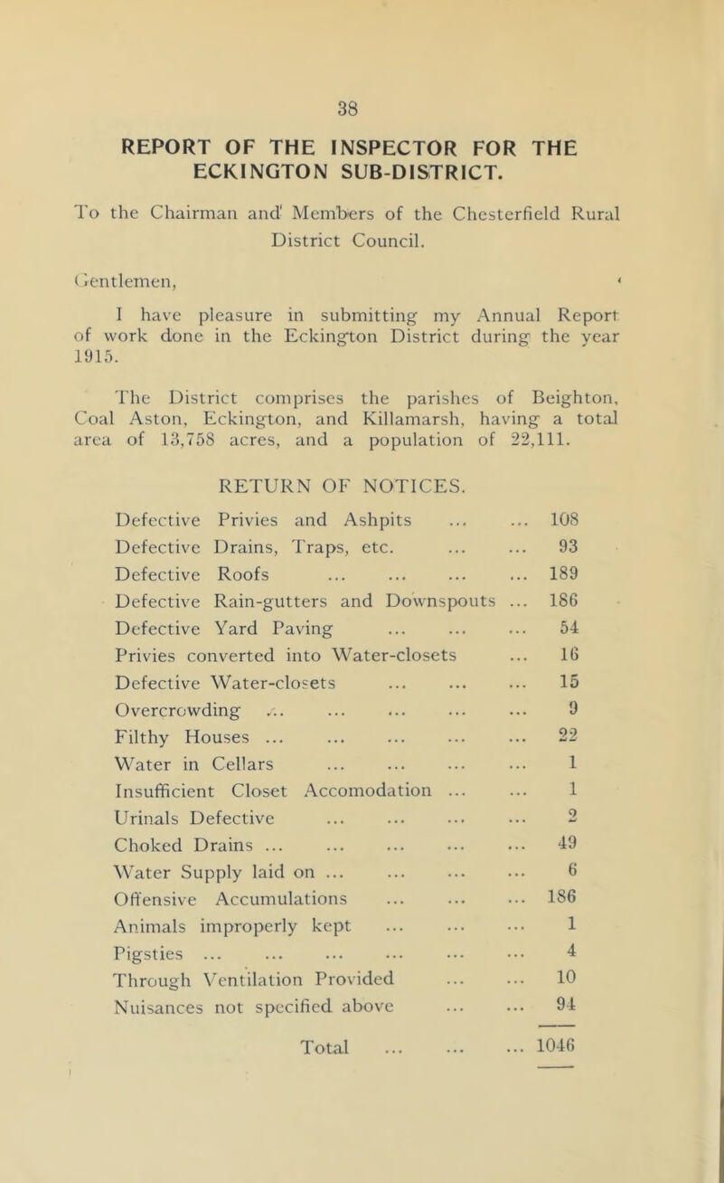 REPORT OF THE INSPECTOR FOR THE ECKINGTON SUB-DISTRICT. To the Chairman and' Members of the Chesterfield Rural District Council. Gentlemen, < I have pleasure in submitting my Annual Report of work done in the Eckington District during the year 1915. The District comprises the parishes of Beighton, Coal Aston, Eckington, and Killamarsh, having a total area of 13,758 acres, and a population of 22,111. RETURN OF NOTICES. Defective Privies and Ashpits ... ... 108 Defective Drains, Traps, etc. ... ... 93 Defective Roofs ... ... ... ... 189 Defective Rain-gutters and Downspouts ... 186 Defective Yard Paving ... ... ... 54 Privies converted into Water-closets ... 16 Defective Water-closets ... ... ... 15 Overcrowding /.. ... ... ... ... 9 Filthy Houses ... ... ... ... ... 22 Water in Cellars ... ... ... ... 1 Insufficient Closet Accomodation ... ... 1 Urinals Defective ... ... ... ... 2 Choked Drains ... ... ... ... ... 49 Water Supply laid on ... ... ... ... 6 Offensive Accumulations ... ... ••• 186 Animals improperly kept ... 1 Pigsties ... ... ... ... ••• 4 Through Ventilation Provided ... ... 10 Nuisances not specified above ... ... 94 Total 1046