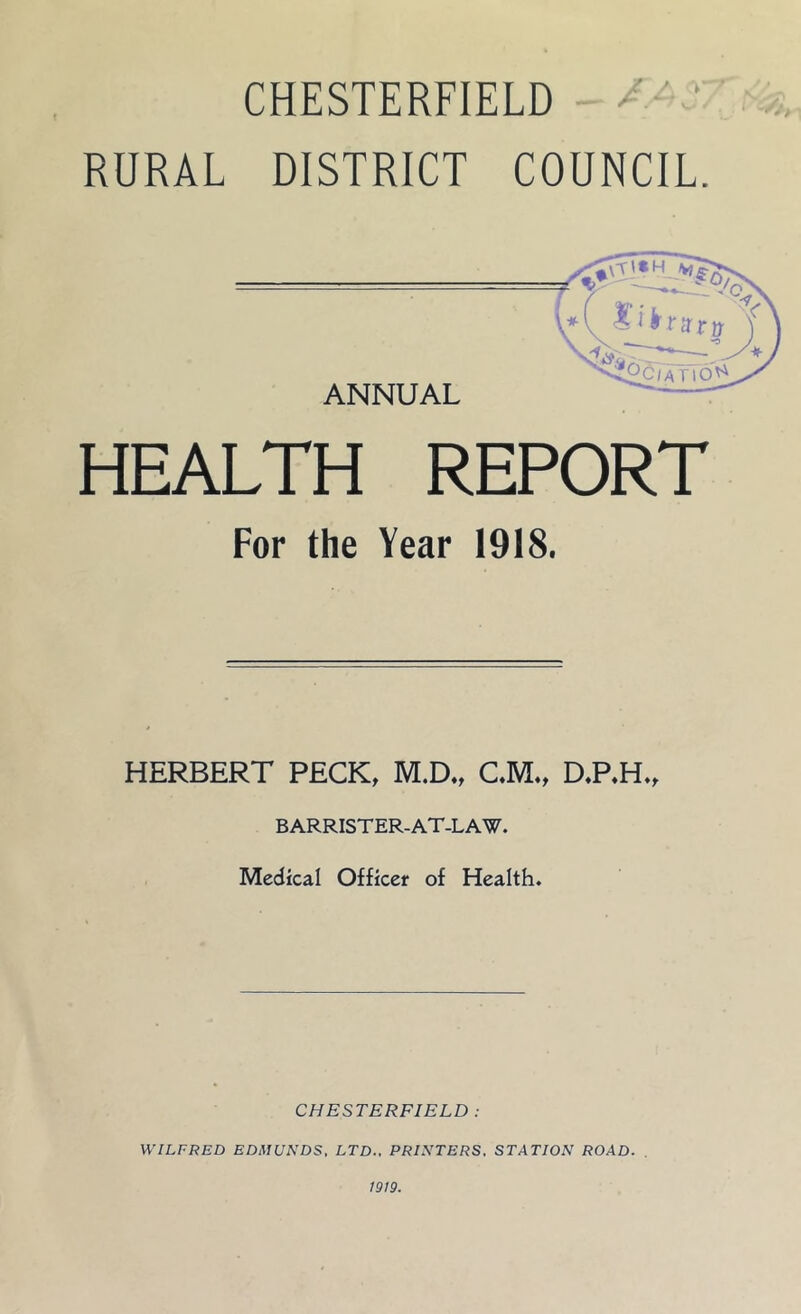 CHESTERFIELD ‘ RURAL DISTRICT COUNCIL. ANNUAL .*( Xifrmy Tno^ Vs\ HEALTH REPORT For the Year 1918. HERBERT PECK, M.D., C.M., D.P.H., BARRISTER-AT-LAW. Medical Officer of Health. CHESTERFIELD : WILFRED EDMUNDS, LTD., PRINTERS. STATION ROAD. 1919.