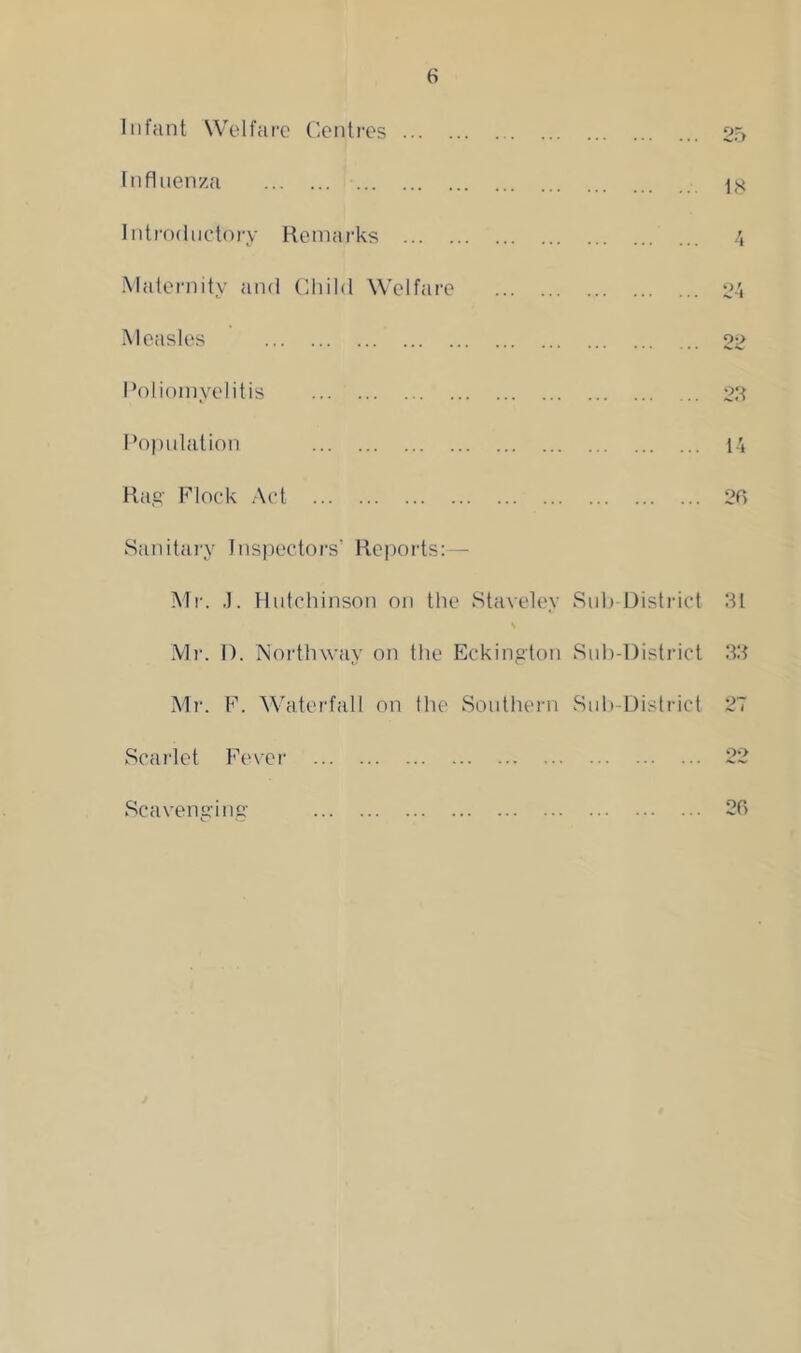 Infant Welfare Centres ... . Influenza Introductory Remarks ... . Maternity and Child Welfare Measles Poliomyelitis Population Rag- Flock Act 25 18 4 99 22 14 25 Sanitary Inspectors’ Reports:— Mr. .1. Hutchinson on the Staveley Sub District 21 Mr. D. Northway on the Eckington Sub-District 32 Mr. F. Waterfall on the Southern Sub-District 27 Scarlet Fever 22 Scavenging 25