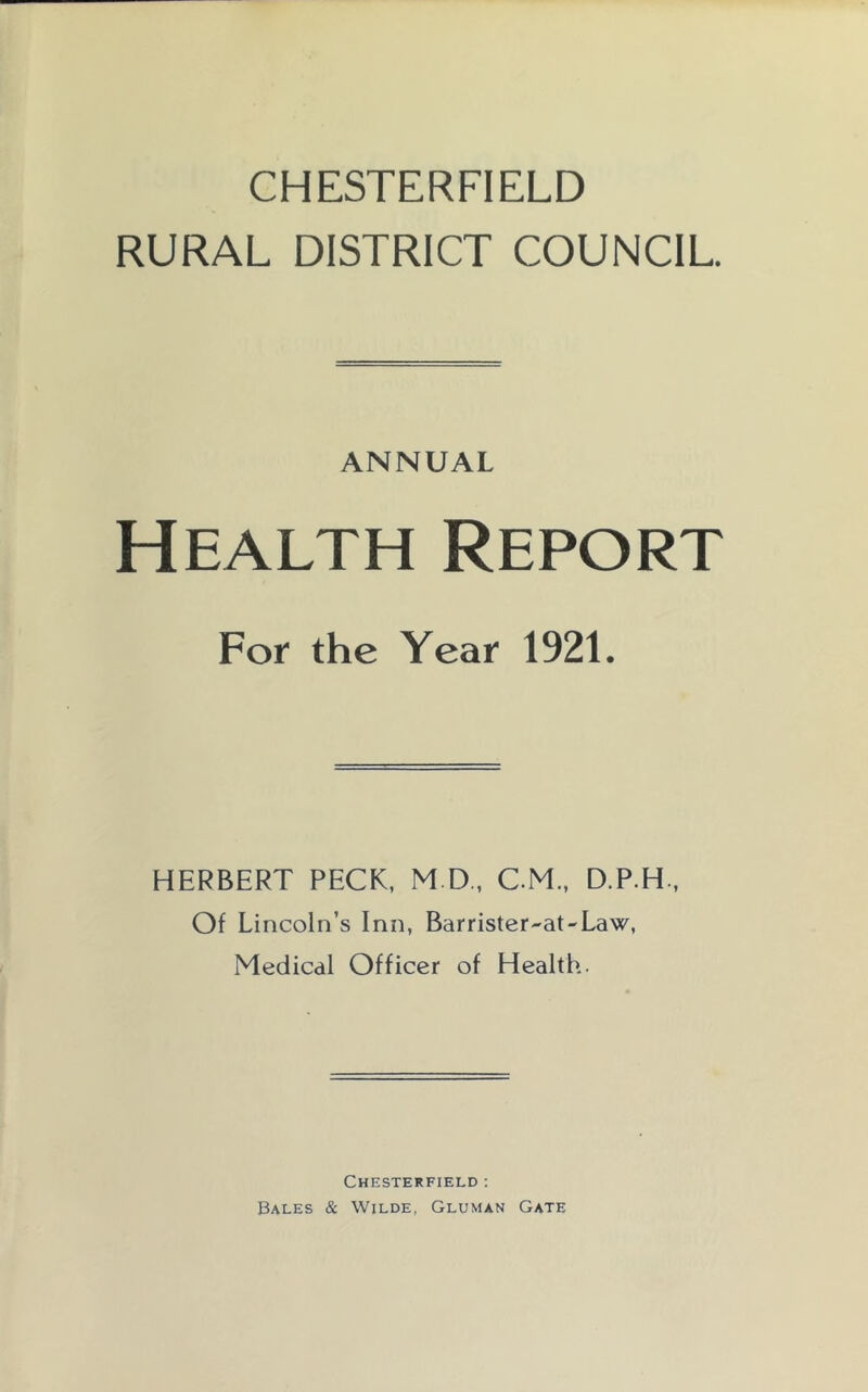 CHESTERFIELD RURAL DISTRICT COUNCIL ANNUAL Health Report For the Year 1921. HERBERT PECK, M D,, CM., D.P.H., Of Lincoln’s Inn, Barrister-at-Law, Medical Officer of Health. Chesterfield ; Bales & Wilde, Gluman Gate