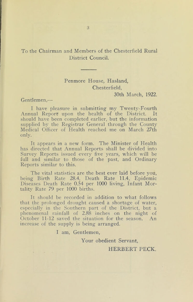 To the Chairman and Members of the Chesterfield Rural District Council. Gentlemen,— Penmore House, Hasland, Chesterfield, 30th March, 1922. I have pleasure in submitting- my Twenty-Fourth Annual Report upon the health of the District. It should have been completed earlier, but the information supplied by the Registrar General through the County Medical Officer of Health reached me on March 27th only. It appears in a new form. The Minister of Health has directed that Annual Reports shall be divided into Survey Reports issued every five years, which will be full and similar to those of the past, and Ordinary Reports similar to this. The vital statistics are the best ever laid before you, being Birth Rate 28.4, Death Rate 11.4, Epidemic Diseases Death Rate 0.54 per 1000 living. Infant Mor- tality Rate 79 per 1000 births. It should be recorded in addition to what follows that the prolonged drought caused a shortage of water, especially in the Southern part of the District, but a phenomenal rainfall of 2.88 inches on the night of October 11-12 saved the situation for the season. An increase of the supply is being arranged. I am. Gentlemen, Your obedient Servant, HERBERT PECK.