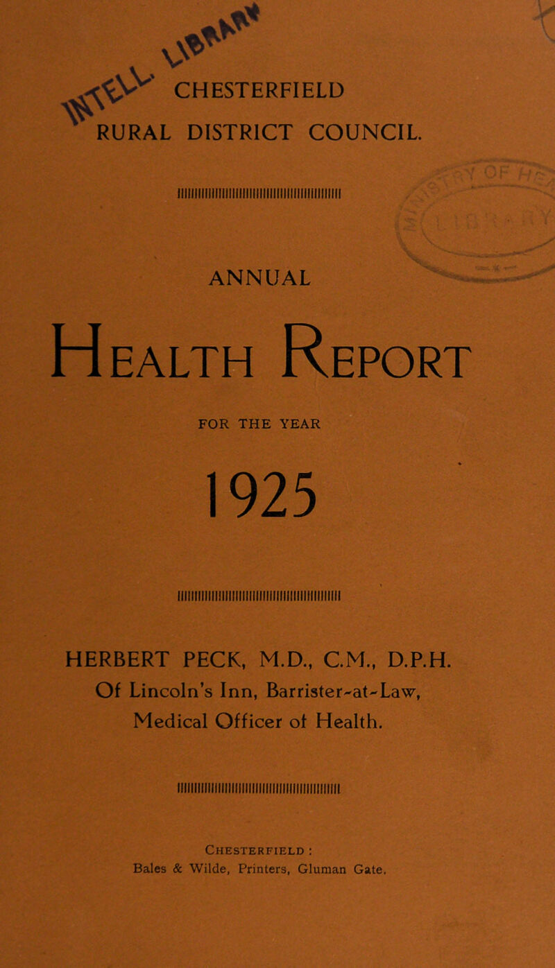 CHESTERFIELD RURAL DISTRICT COUNCIL ANNUAL Health Report FOR THE YEAR 1925 HERBERT PECK, M.D., CM., D.P.H. Of Lincoln’s Inn, Barrister^at'-Law, Medical Officer of Health. iiiiiiiiiiiiiiiiiiiiiiiiiiiiiiiiiiiiiiiiiiiiiiii Chesterfield : Bales & Wilde, Printers, Gluman Gate,