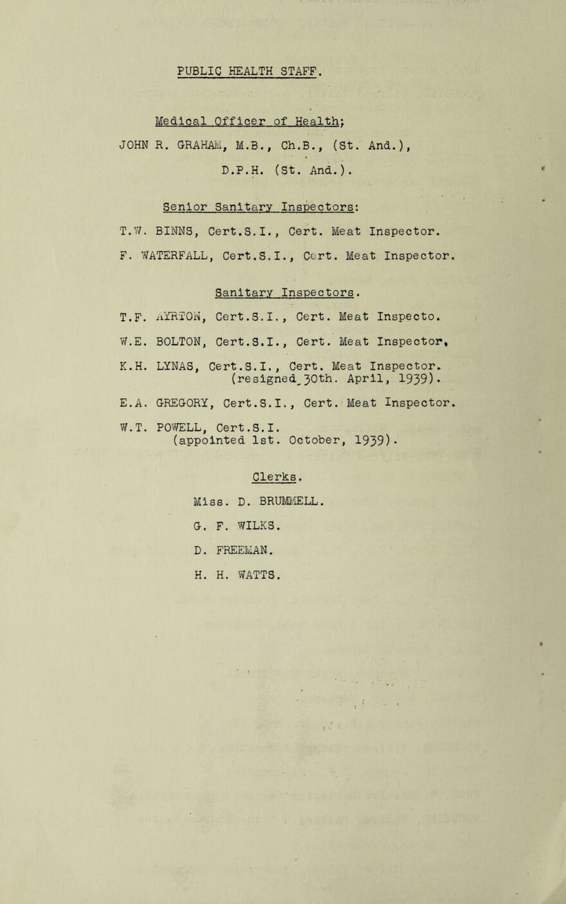 PUBLIC HEALTH STAFF, Medical Officer of Health; JOHN R, GRAHAlvI, M.B., Ch.B., (St. And.), D.P.H. (St. And.). Senior Sanitary Inspectors: T.W. BINNS, Cert.S,I., Cert. Meat Inspector. F. Y/ATERFALL, Cert. S. I., Cert. Meat Inspector Sanitary Inspectors. T.F. uYRTON, Cert.S.I., Cert. Meat Inspecto. V/.E. BOLTON, Cert.3.1., Cert. Meat Inspector, K.H. LYNAS, Cert.3.I., Cert. Meat Inspector. (resigned^30th. April, 1939)* E.A. GREGORY, Cert.S.I., Cert. Meat Inspector W.T. POVYELL, Cert. S. I. (appointed 1st. October, 1939)* Clerks. Miss. D. BRUl^MELL. G. F. WILKS. D. FREEMAN. H. H. WATTS.