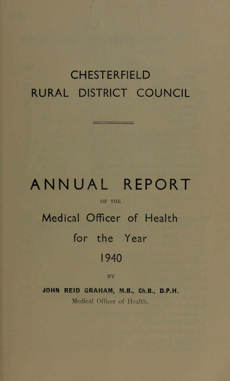 CHESTERFIELD RURAL DISTRICT COUNCIL ANNUAL REPORT OF THE Medical Officer of Health for the Year 1940 BY JOHN REID GRAHAM, M.B., Ch.B., D.P.H„