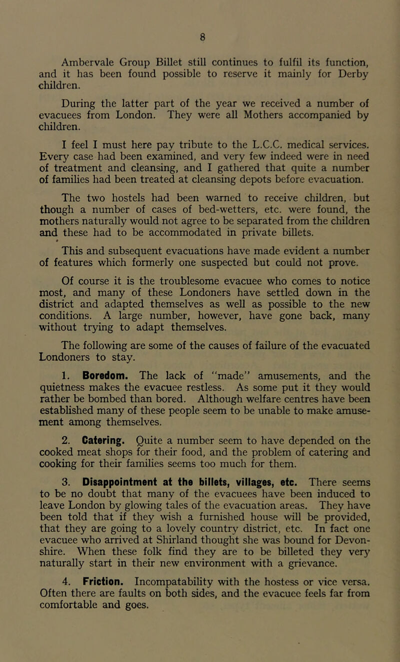 Ambervale Group Billet still continues to fulfil its function, and it has been found possible to reserve it mainly for Derby children. During the latter part of the year we received a number of evacuees from London. They were all Mothers accompanied by children. I feel I must here pay tribute to the L.C.C. medical services. Every case had been examined, and very few indeed were in need of treatment and cleansing, and I gathered that quite a number of families had been treated at cleansing depots before evacuation. The two hostels had been warned to receive children, but though a number of cases of bed-wetters, etc. were found, the mothers naturally would not agree to be separated from the children and these had to be accommodated in private billets. « This and subsequent evacuations have made evident a number of features which formerly one suspected but could not prove. Of course it is the troublesome evacuee who comes to notice most, and many of these Londoners have settled down in the district and adapted themselves as well as possible to the new conditions. A large number, however, have gone back, many without trying to adapt themselves. The following are some of the causes of failure of the evacuated Londoners to stay. 1. Boredom. The lack of “made” amusements, and the quietness makes the evacuee restless. As some put it they would rather be bombed than bored. Although welfare centres have been established many of these people seem to be unable to make amuse- ment among themselves. 2. Catering. Quite a number seem to have depended on the cooked meat shops for their food, and the problem of catering and cooking for their families seems too much for them. 3. Disappointment at the billets, villages, etc. There seems to be no doubt that many of the evacuees have been induced to leave London by glowing tales of the evacuation areas. They have been told that if they wish a furnished house will be provided, that they are going to a lovely country district, etc. In fact one evacuee who arrived at Shirland thought she was bound for Devon- shire. When these folk find they are to be billeted they very naturally start in their new environment with a grievance. 4. Friction. Incompatability with the hostess or vice versa. Often there are faults on both sides, and the evacuee feels far from comfortable and goes.