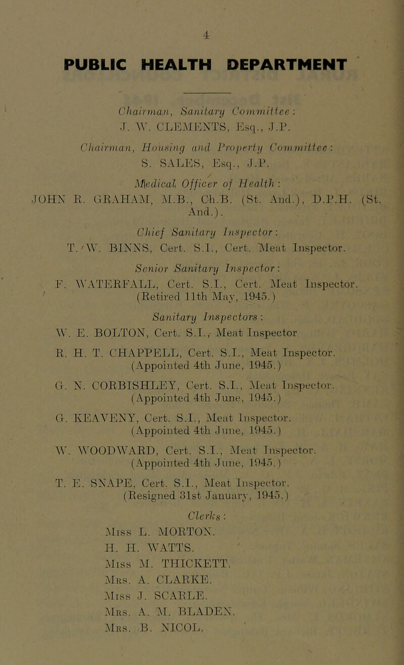 PUBLIC HEALTH DEPARTMENT Chairman, Sanitary Committee: J. W. CLEMENTS, Esq., J.P. Chairman, Housing and Property Committee: S. SALES, Esq., J.P. M\edical Officer of Health : JOHN E. GRAHAM, M.B., Ch.B. (St, And.), D.P.H. (St. And.). Chief Sanitary Inspector: T.'W. MNNS, Cert. S.I., Cert. Meat Inspector. Senior Sanitary Inspector: F. WATERFALL, Cert. S.I., Cert. Meat Inspector. (Retired 11th May, 1945.) Sanitary Inspectors : W. E. BOLTON, Cert. S.I., Meat Inspector B. H. T. CHAPPELL, Cert. S.I., Meat Inspector. (Appointed 4th June, 1945.) G. N. CORBISHLEY, Cert. S.I., Meat Inspector. (Appointed 4th June, 1945.) G. KEAVENY, Cert. S.I., Meat Inspector. (Appointed 4th June, 1945.) W. WOODWARD, Cert. S.I., Meat Inspector. (Appointed 4th June, 1945.) T. E. SNAPE, Cert. S.I., Meat Inspector. (Resigned 31st January, 1945.) Clerhs : Miss L. MORTON. FI. IF. WATTS. Miss M. THICKETT. Mrs. A. CLARKE. Miss J. SCARLE. Mrs. A. M. BLADEN. Mrs . B. NICOL.