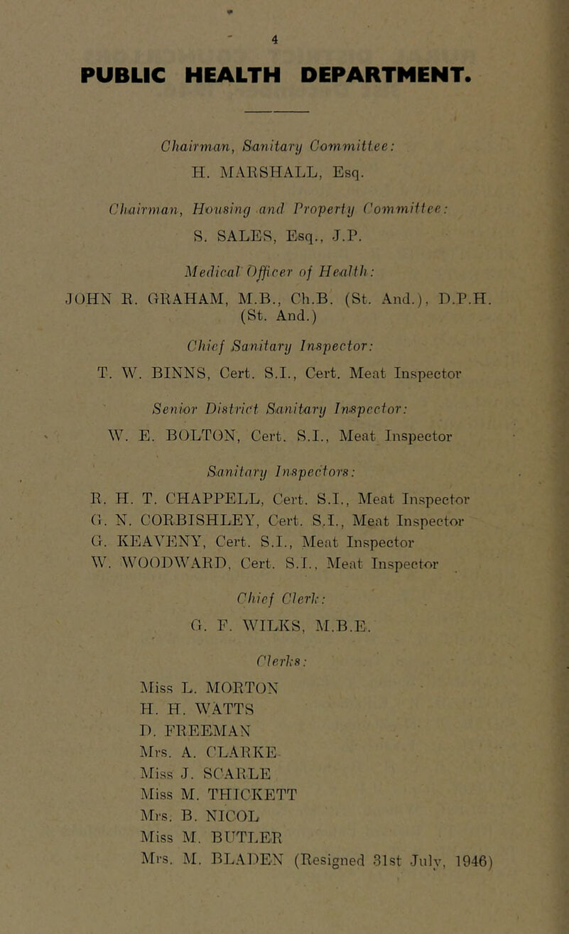 PUBLIC HEALTH DEPARTMENT. Chairman, Sanitarij Committee: H. MARSHALL, Esq. Chairman, Housing and Property Committee: S. SALES, Esq., J.P. Medical Officer of Health: ,1()HN R. GRAHAM, M.B., Ch.B. (St. And.), D.P.H. (St. And.) Chief .Sanitary Inspector: T. W. BINNS, Cert. S.I., Cert. Meat Inspector Senior District Sanitary In-spector: W. E. BOLTON, Cert. S.I., Meat Inspector Sanitary Inspectors: R. H. T. CHAPPELL, Cert. S.I., Meat Inspector G. N. CORBISHLEY, Cert. S.I., Meat Inspector G. KEAVENY, Cei’t. S.I., Meat Inspector W. WOODM'ARD, Cert. S.I., Meat Inspector Chief Clerl:: G. F. WILKS, M.B.E. ClerliS: ^riss L. MORTON H. H. WATTS B. FREEMAN IMrs. A. CLARKE. Miss J. SCARLE Miss M. THICKETT Mrs. B. NICOL Miss M. BUTLER Mrs. M. BLAI^EN (Resigned 31st July, 1946)