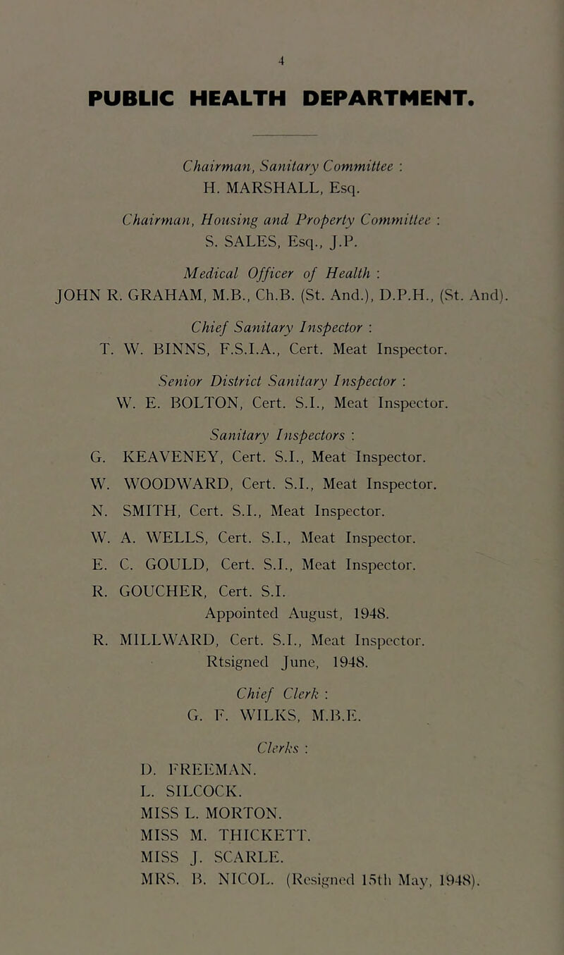 PUBLIC HEALTH DEPARTMENT. Chairman, Sanitary Committee : H. MARSHALL, Esq. Chairman, Housing and Property Committee : S. SALES, Esq., J.L. Medical Officer of Health : JOHN R. GRAHAM, M.B., Ch.B. (St. And.), D.P.H., (St. And). Chief Sanitary Inspector : T. W. BINNS, F.S.I.A., Cert. Meat Inspector. Senior District Sanitary Inspector : \V. E. BOLTON, Cert. S.L, Meat Inspector. Sanitary Inspectors : G. KEAVENEY, Cert. S.L, Meat Inspector. W. WOODWARD, Cert. S.L, Meat Inspector. N. SMITH, Cert. S.L, Meat Inspector. W. A. WELLS, Cert. S.L, Meat Inspector. E. C. GOULD, Cert. S.L, Meat Inspector. R. GOUCHER, Cert. S.L Appointed August, 1948. R. MILLWARD, Cert. S.L, Meat Inspector. Rtsigned June, 1948. Chief Clerk : G. E. WILKS, M.B.E. Clerks : D. FREEMAN. L. SILCOCK. MISS L. MORTON. MISS M. THICKETT. MISS J. SCARLE. MRS. B. NICOL. (Resigned 15th May, 1948).