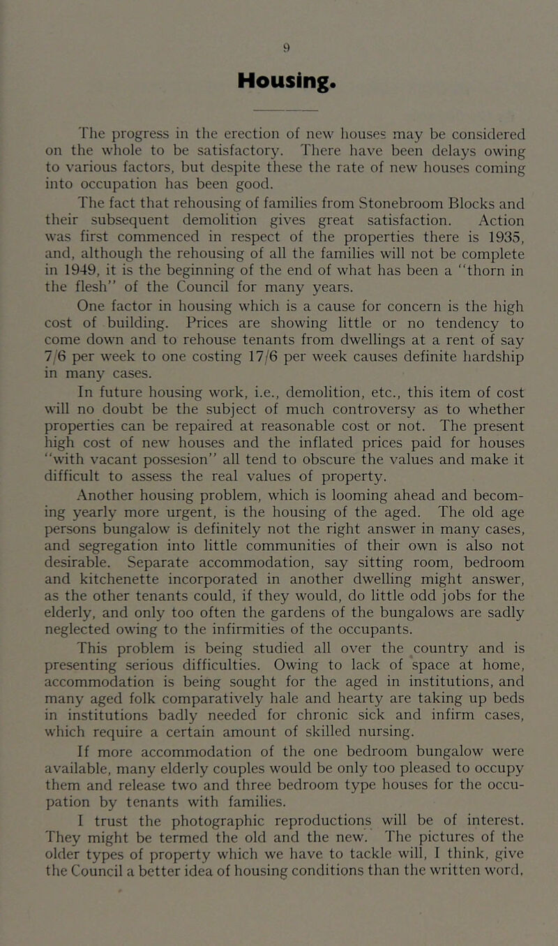 Housing. The progress in tlie erection of new houses may be considered on the whole to be satisfactory. There liave been delays owing to various factors, but despite these the rate of new houses coming into occupation has been good. The fact that rehousing of families from Stonebroom Blocks and their subsequent demolition gives great satisfaction. Action was first commenced in respect of the properties there is 1935, and, although the rehousing of all the families will not be complete in 1949, it is the beginning of the end of what has been a thorn in the flesh” of the Council for many years. One factor in housing which is a cause for concern is the high cost of building. Prices are showing little or no tendency to come down and to rehouse tenants from dwellings at a rent of say 7/6 per week to one costing 17/6 per week causes definite hardship in many cases. In future housing work, i.e., demolition, etc., this item of cost will no doubt be the subject of much controversy as to whether properties can be repaired at reasonable cost or not. The present high cost of new houses and the inflated prices paid for houses with vacant possesion” all tend to obscure the values and make it difficult to assess the real values of property. Another housing problem, which is looming ahead and becom- ing yearly more urgent, is the housing of the aged. The old age persons bungalow is definitely not the right answer in many cases, and segregation into little communities of their own is also not desirable. Separate accommodation, say sitting room, bedroom and kitchenette incorporated in another dwelling might answer, as the other tenants could, if they would, do little odd jobs for the elderly, and only too often the gardens of the bungalows are sadly neglected owing to the infirmities of the occupants. This problem is being studied all over the country and is presenting serious difficulties. Owing to lack of space at home, accommodation is being sought for the aged in institutions, and many aged folk comparatively hale and hearty are taking up beds in institutions badly needed for chronic sick and infirm cases, which require a certain amount of skilled nursing. If more accommodation of the one bedroom bungalow were available, many elderly couples would be only too pleased to occupy them and release two and three bedroom type houses for the occu- pation by tenants with families. I trust the photographic reproductions will be of interest. They might be termed the old and the new. The pictures of the older types of property which we have to tackle will, 1 think, give the Council a better idea of housing conditions tlian the written word.