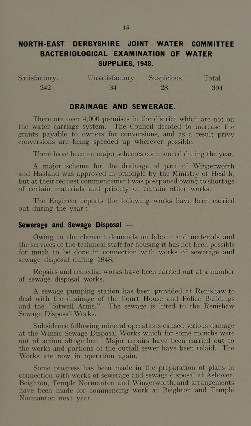 NORTH-EAST DERBYSHIRE JOINT WATER COMMITTEE BACTERIOLOGICAL EXAMINATION OF WATER SUPPLIES, 1948. Satisfactory. Unsatisfactory Suspicious Total 242 34 28 304 DRAINAGE AND SEWERAGE. There are over 4,000 premises in the district which arc not on the water carriage system. The Council decided to increase the grants payable to owners for conversions, and as a result privy conversions are being speeded up wherever possible. There have been no major schemes commenced during the year. A major scheme for the drainage of part of Wingerworth and Hasland was approved in principle by the Ministry of Health, but at their request commencement was postponed owing to shortage of certain materials and priority of certain other works. The Engineer reports the following works have been carried out during the year :— Sewerage and Sewage Disposal :— Owing to the clamant demands on labour and materials and the services of the technical staff for housing it has not been possible for much to be done in connection with works of sewerage and sewage disposal during 1948. Repairs and remedial works have been carried out at a number of sewage disposal works. A sewage pumping station has been provided at Renishaw to deal with the drainage of the Court House and Police Buildings and the “Sitwell Arms.” The sewage is lifted to the Renishaw Sewage Disposal Works. Subsidence following mineral operations caused serious damage at the Winsic Sewage Disposal Works which for some months were out of action altogether. Major repairs have been carried out to the works and portions of the outfall sewer have been relaid. The Works are now in operation again. Some progress has been made in the preparation of plans in connection with works of sewerage and sewage disposal at Ashover, Heighten, Temple Normanton and Wingerworth, and arrangements have been made for commencing work at Beighton and Temple Normanton next year.