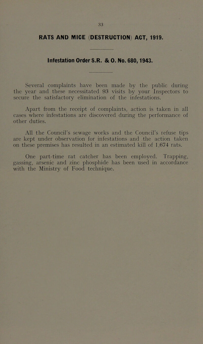 RATS AND MICE (DESTRUCTION) ACT, 1919. Infestation Order S.R. & 0. No. 680,1943. Several complaints have been made by the public during the year and these necessitated 93 visits by your Inspectors to secure the satisfactory elimination of the infestations. Apart from the receipt of complaints, action is taken in all cases where infestations are discovered during the performance of other duties. All the Council’s sewage works and the Council’s refuse tips are kept under observation for infestations and the action taken on these premises has resulted in an estimated kill of 1,674 rats. One part-time rat catcher has been employed. Trapping, gassing, arsenic and zinc phosphide has been used in accordance with the Ministry of Food technique.