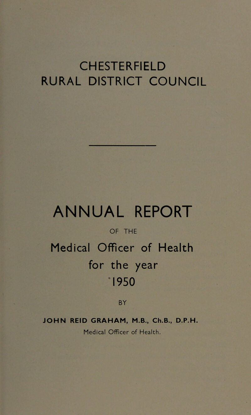 CHESTERFIELD RURAL DISTRICT COUNCIL ANNUAL REPORT OF THE Medical Officer of Health for the year *1950 BY JOHN REID GRAHAM, M.B., Ch.B., D.P.H. Medical Officer of Health.