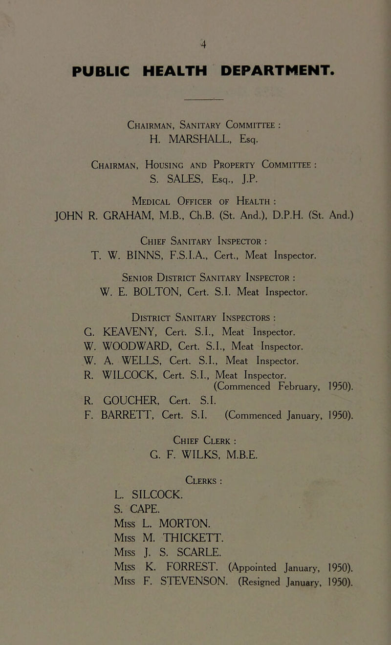 PUBLIC HEALTH DEPARTMENT. Chairman, Sanitary Committee : H. MARSHALL, Esq. Chairman, Housing and Property Committee : S. SALES, Esq., J.P. Medical Officer of Health : JOHN R. GRAHAM, M.B., Ch.B. (St. And.), D.P.H. (St. And.) Chief Sanitary Inspector : T. W. BINNS, F.S.I.A., Cert., Meat Inspector. Senior District Sanitary Inspector : W. E. BOLTON, Cert. S.I. Meat Inspector. District Sanitary Inspectors : G. KEAVENY, Cere. S.I., Meat Inspector. W. WOODWARD, Cert. S.I., Meat Inspector. W. A. WELLS, Cert. S.I., Meat Inspector. R. WILCOCK, Cert. S.I., Meat Inspector. (Commenced February, 1950). R. GOUCHER, Cert. S.I. F. BARRETT, Cert. S.I. (Commenced January, 1950). Chief Clerk : G. F. WILKS, M.B.E. Clerks : L. SILCOCK. S. CAPE. Miss L. MORTON. Miss M. THICKETT. Miss J. S. SCARLE. Miss K. FORREST. (Appointed January, 1950). Miss F. STEVENSON. (Resigned January, 1950).