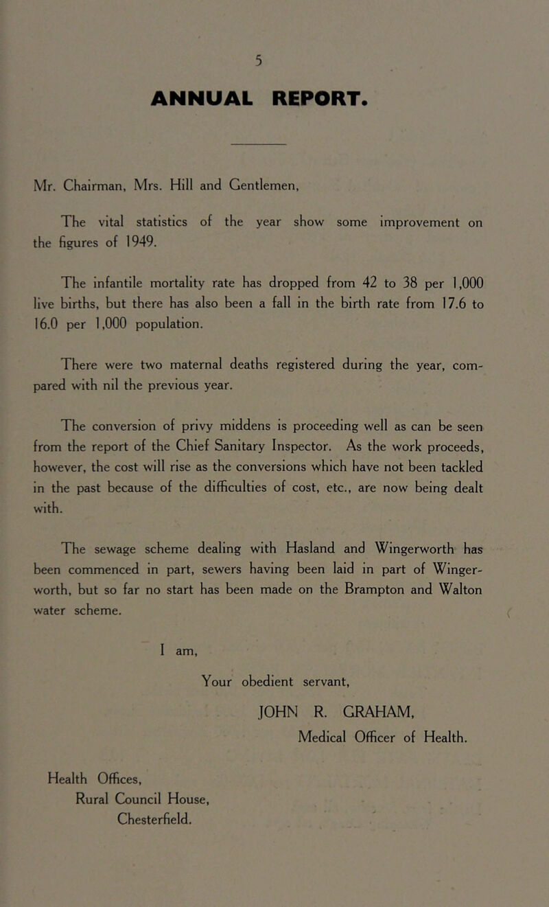 ANNUAL REPORT. Mr. Chairman, Mrs. Hill and Gentlemen, The vital statistics of the year show some improvement on the figures of 1949. The infantile mortality rate has dropped from 42 to 38 per 1,000 live births, but there has also been a fall in the birth rate from 17.6 to 16.0 per 1,000 population. There were two maternal deaths registered during the year, com- pared with nil the previous year. The conversion of privy middens is proceeding well as can be seen from the report of the Chief Sanitary Inspector. As the work proceeds, however, the cost will rise as the conversions which have not been tackled in the past because of the difficulties of cost, etc., are now being dealt with. The sewage scheme dealing with Hasland and Wingerworth has been commenced in part, sewers having been laid in part of Winger- worth, but so far no start has been made on the Brampton and Walton water scheme. I am, Your obedient servant, JOHN R. GRAHAM, Medical Officer of Health. Health Offices, Rural Council House, Chesterfield.