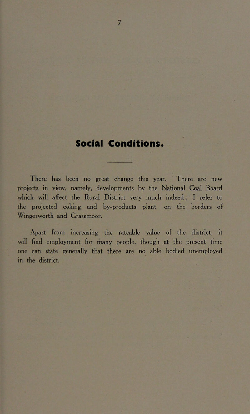 Social Conditions. There has been no great change this year. There are new projects in view, namely, developments by the National Coal Board which will affect the Rural District very much indeed; I refer to the projected coking and by-products plant on the borders of Wingerworth and Grassmoor. Apart from increasing the rateable value of the district, it will find employment for many people, though at the present time one can state generally that there are no able bodied unemployed in the district.