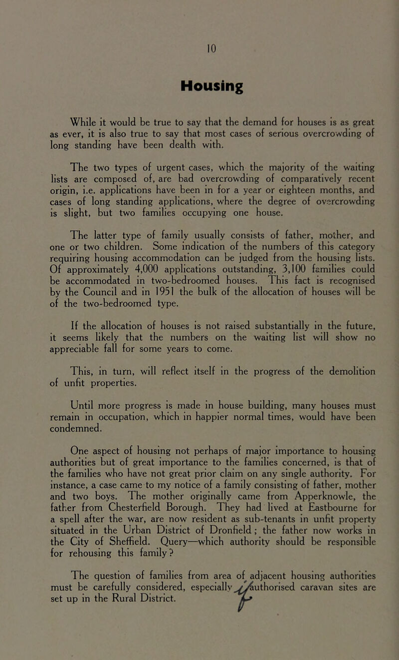 Housing While it would be true to say that the demand for houses is as great as ever, it is also true to say that most cases of serious overcrowding of long standing have been dealth with. The two types of urgent cases, which the majority of the waiting lists are composed of, are bad overcrowding of comparatively recent origin, i.e. applications have been in for a year or eighteen months, and cases of long standing applications, where the degree of overcrowding is slight, but two families occupying one house. The latter type of family usually consists of father, mother, and one or two children. Some indication of the numbers of this category requiring housing accommodation can be judged from the housing lists. Of approximately 4,000 applications outstanding, 3,100 families could be accommodated in two-bedroomed houses. This fact is recognised by the Council and in 1951 the bulk of the allocation of houses will be of the two-bedroomed type. If the allocation of houses is not raised substantially in the future, it seems likely that the numbers on the waiting list will show no appreciable fall for some years to come. This, in turn, will reflect itself in the progress of the demolition of unfit properties. Until more progress is made in house building, many houses must remain in occupation, which in happier normal times, would have been condemned. One aspect of housing not perhaps of major importance to housing authorities but of great importance to the families concerned, is that of the families who have not great prior claim on any single authority. For instance, a case came to my notice of a family consisting of father, mother and two boys. The mother originally came from Apperknowle, the father from Chesterfield Borough. They had lived at Eastbourne for a spell after the war, are now resident as sub-tenants in unfit property situated in the Urban District of Dronfield ; the father now works in the City of Sheffield. Query—which authority should be responsible for rehousing this family ? The question of families from area of adjacent housing authorities must be carefully considered, especially vy4uthorised caravan sites are set up in the Rural District.