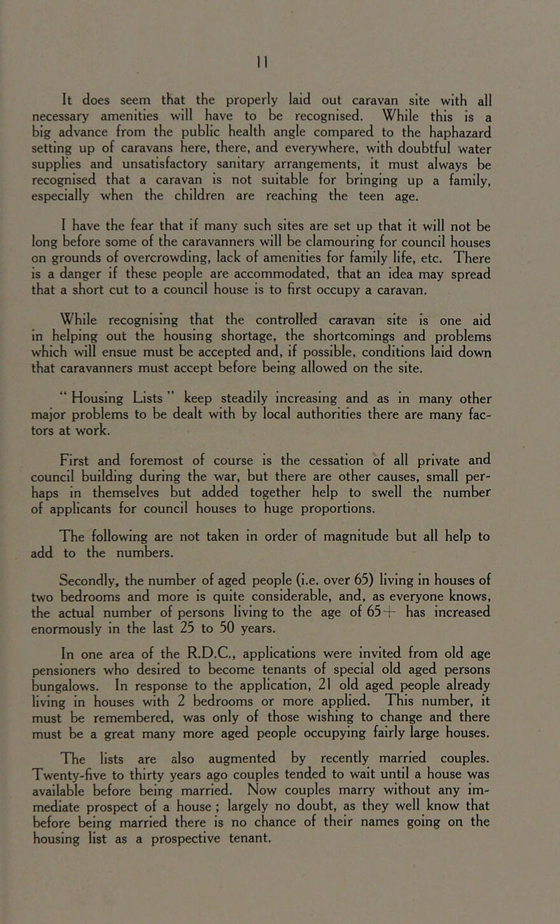 It does seem that the properly laid out caravan site with all necessary amenities will have to be recognised. While this is a big advance from the public health angle compared to the haphazard setting up of caravans here, there, and everywhere, with doubtful water supplies and unsatisfactory sanitary arrangements, it must always be recognised that a caravan is not suitable for bringing up a family, especially when the children are reaching the teen age. I have the fear that if many such sites are set up that it will not be long before some of the caravanners will be clamouring for council houses on grounds of overcrowding, lack of amenities for family life, etc. There is a danger if these people are accommodated, that an idea may spread that a short cut to a council house is to first occupy a caravan. While recognising that the controlled caravan site is one aid in helping out the housing shortage, the shortcomings and problems which will ensue must be accepted and, if possible, conditions laid down that caravanners must accept before being allowed on the site. “ Housing Lists ” keep steadily increasing and as in many other major problems to be dealt with by local authorities there are many fac- tors at work. First and foremost of course is the cessation of all private and council building during the war, but there are other causes, small per- haps in themselves but added together help to swell the number of applicants for council houses to huge proportions. The following are not taken in order of magnitude but all help to add to the numbers. Secondly, the number of aged people (i.e. over 65) living in houses of two bedrooms and more is quite considerable, and, as everyone knows, the actual number of persons living to the age of 65 + has increased enormously in the last 25 to 50 years. In one area of the R.D.C., applications were invited from old age pensioners who desired to become tenants of special old aged persons bungalows. In response to the application, 21 old aged people already living in houses with 2 bedrooms or more applied. This number, it must be remembered, was only of those wishing to change and there must be a great many more aged people occupying fairly large houses. The lists are also augmented by recently married couples. Twenty-five to thirty years ago couples tended to wait until a house was available before being married. Now couples marry without any im- mediate prospect of a house ; largely no doubt, as they well know that before being married there is no chance of their names going on the housing list as a prospective tenant.