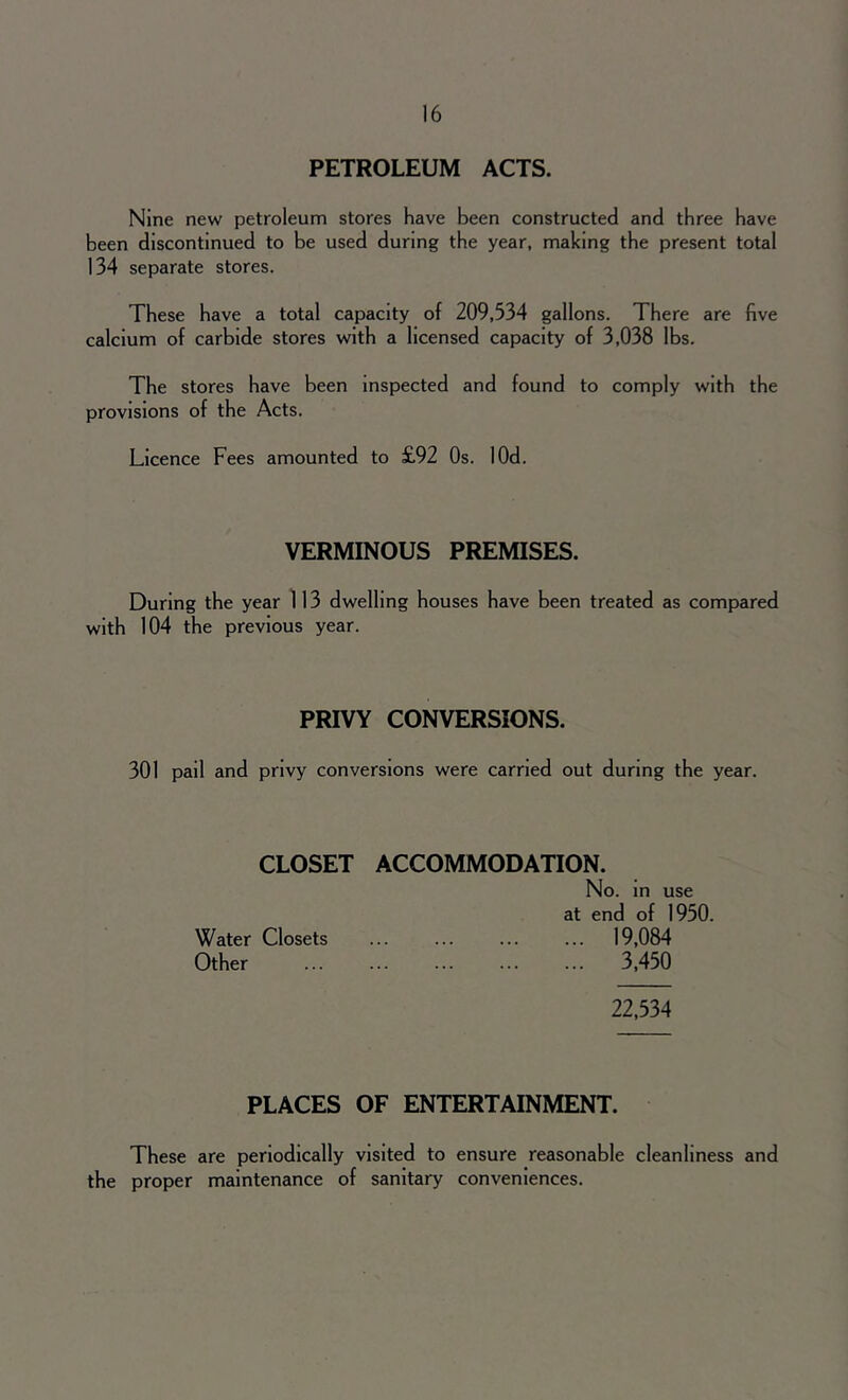 PETROLEUM ACTS. Nine new petroleum stores have been constructed and three have been discontinued to be used during the year, making the present total 134 separate stores. These have a total capacity of 209,334 gallons. There are five calcium of carbide stores with a licensed capacity of 3,038 lbs. The stores have been inspected and found to comply with the provisions of the Acts. Licence Fees amounted to £92 Os. lOd. VERMINOUS PREMISES. During the year 113 dwelling houses have been treated as compared with 104 the previous year. PRIVY CONVERSIONS. 301 pail and privy conversions were carried out during the year. CLOSET ACCOMMODATION. No. in use at end of 1950. Water Closets ... ... ... ... 19,084 Other 3,450 22,534 PLACES OF ENTERTAINMENT. These are periodically visited to ensure reasonable cleanliness and the proper maintenance of sanitary conveniences.