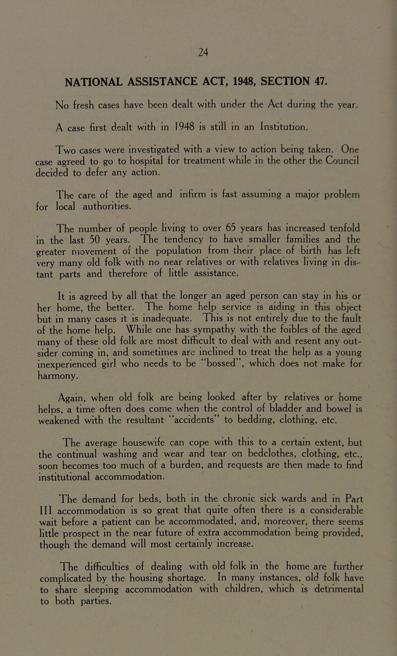 NATIONAL ASSISTANCE ACT, 1948, SECTION 47. No fresh cases have been dealt with under the Act during the year. A case first dealt with in 1948 is still in an Institution. Two cases were investigated, with a view to action being taken. One case agreed to go to hospital for treatment while in the other the Council decided to defer any action. The care of the aged and infirm is fast assuming a major problem for local authorities. The number of people living to over 65 years has increased tenfold in the last 50 years. The tendency to have smaller families and the greater movement of the population from their place of birth has left very many old folk with no near relatives or with relatives living in dis- tant parts and therefore of little assistance. It is agreed by all that the longer an aged person can stay in his or her home, the better. The home help service is aiding in this object but in many cases it is inadequate. This is not entirely due to the fault of the home help. While one has sympathy with the foibles of the aged many of these old folk are most difficult to deal with and resent any out- sider coming in, and sometimes are inclined to treat the help as a young inexperienced girl who needs to be “bossed”, which does not make for harmony. Again, when old folk are being looked after by relatives or home helos, a time often does come when the control of bladder and bowel is weakened with the resultant “accidents” to bedding, clothing, etc. The average housewife can cope with this to a certain extent, but the continual washing and wear and tear on bedclothes, clothing, etc., soon becomes too much of a burden, and requests are then made to find institutional accommodation. The demand for beds, both in the chronic sick wards and in Part III accommodation is so great that quite often there is a considerable wait before a patient can be accommodated, and, moreover, there seems little prospect in the near future of extra accommodation being provided, though the demand will most certainly increase. The difficulties of dealing with old folk in the home are further complicated by the housing shortage. In many instances, old folk have to share sleeping accommodation with children, which is detrimental to both parties.