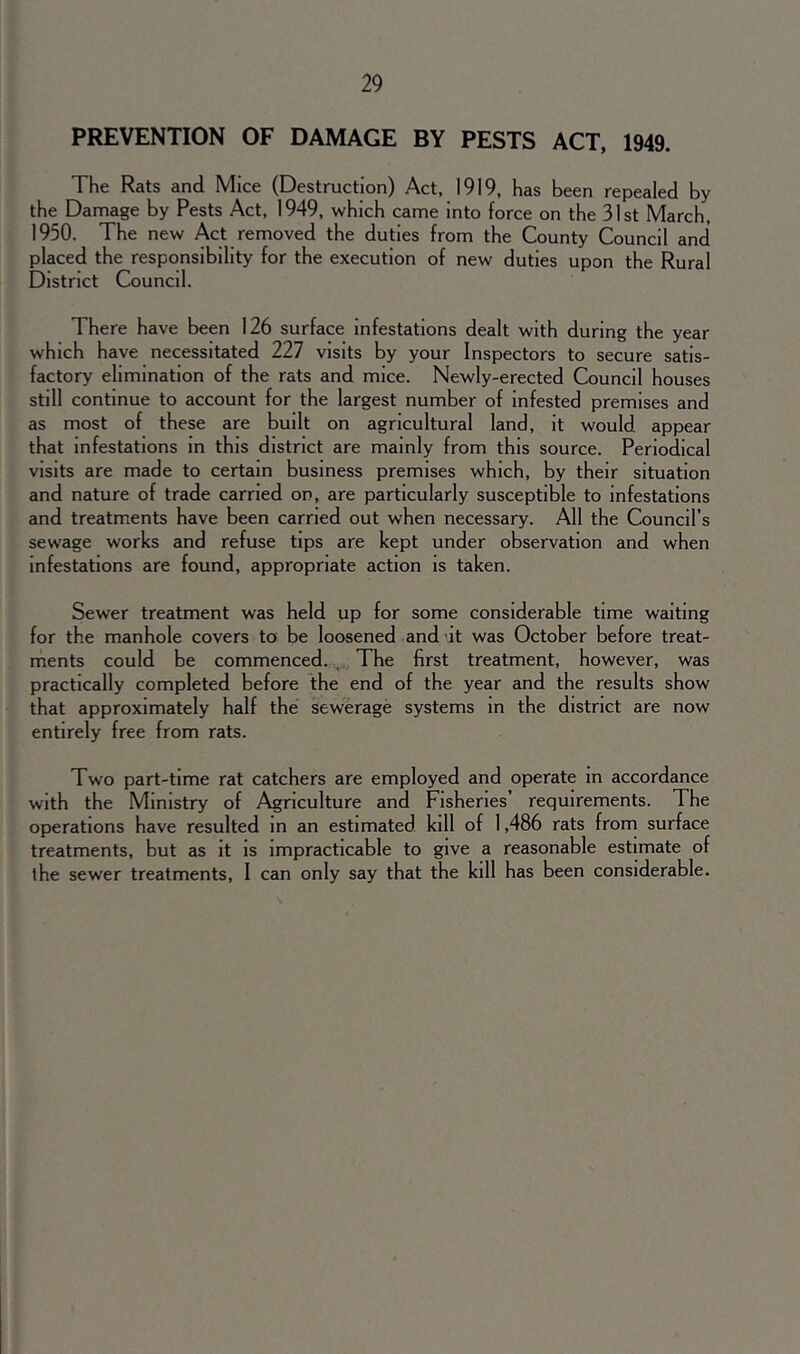 PREVENTION OF DAMAGE BY PESTS ACT, 1949. The Rats and Mice (Destruction) Act, 1919, has been repealed by the Damage by Pests Act, 1949, which came into force on the 31st March, 1950. The new Act removed the duties from the County Council and placed the responsibility for the execution of new duties upon the Rural District Councd. There have been 126 surface infestations dealt with during the year which have necessitated 227 visits by your Inspectors to secure satis- factory elimination of the rats and mice. Newly-erected Council houses still continue to account for the largest number of infested premises and as most of these are built on agricultural land, it would appear that infestations in this district are mainly from this source. Periodical visits are made to certain business premises which, by their situation and nature of trade carried on, are particularly susceptible to infestations and treatments have been carried out when necessary. All the Council’s sewage works and refuse tips are kept under observation and when infestations are found, appropriate action is taken. Sewer treatment was held up for some considerable time waiting for the manhole covers to be loosened and it was October before treat- ments could be commenced. The first treatment, however, was practically completed before the end of the year and the results show that approximately half the sewerage systems in the district are now entirely free from rats. Two part-time rat catchers are employed and operate in accordance with the Ministry of Agriculture and Fisheries requirements. The operations have resulted in an estimated kill of 1,486 rats from surface treatments, but as it is impracticable to give a reasonable estimate of the sewer treatments, I can only say that the kill has been considerable.