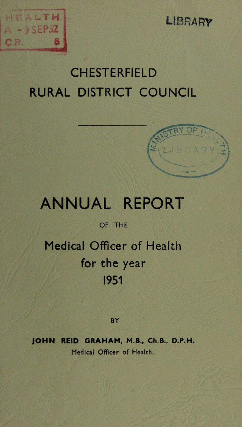 !_TH i£Pi2 B librarv CHESTERFIELD RURAL DISTRICT COUNCIL ANNUAL REPORT OF THE Medical Officer of Health for the year 1951 BY JOHN REID GRAHAM, M.B., Ch.B., D.P.H. Medical Officer of Health.