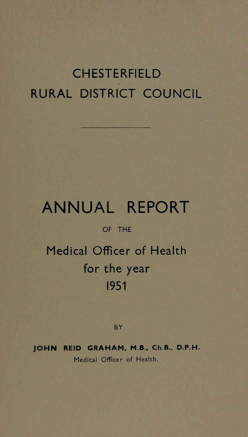 CHESTERFIELD RURAL DISTRICT COUNCIL ANNUAL REPORT OF THE Medical Officer of Health for the year 1951 BY JOHN REID GRAHAM, M.B., Ch.B., D.P.H. Medical Officer of Health.