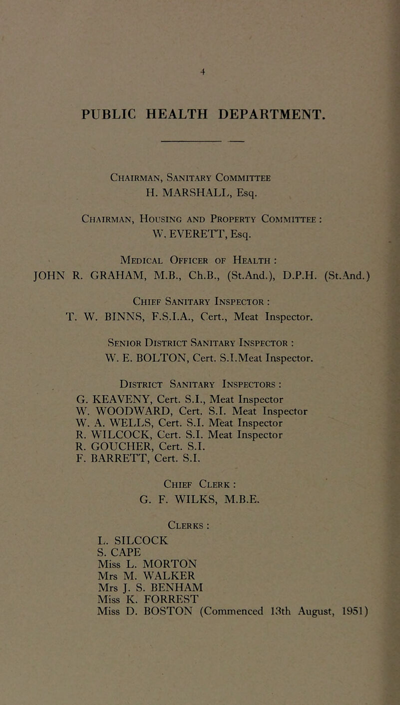 PUBLIC HEALTH DEPARTMENT. Chairman, Sanitary Committee H. MARSHALL, Esq. Chairman, Housing and Property Committee : W. EVERETT, Esq. Medical Officer of Health : JOHN R. GRAHAM, M.B., Ch.B., (St.And.), D.P.H. (St..\nd.) Chief Sanitary Inspector : T. W. BINNS, F.S.I.A., Cert., Meat Inspector. Senior District Sanitary Inspector : W. E. BOLTON, Cert. S.I.Meat Inspector. District Sanitary Inspectors : G. KEAVENY, Cert. S.L, Meat Inspector W. WOODWARD, Cert. S.L Meat Inspector W. A. WELLS, Cert. S.L Meat Inspector R. WILCOCK, Cert. S.L Meat Inspector R. GOUCHER, Cert. S.L F. BARRETT, Cert. S.L Chief Clerk : G. F. WILKS, M.B.E. Clerks : L. SILCOCK S. CAPE Miss L. MORTON Mrs M. WALKER Mrs J. S. BENHAM Miss K. FORREST Miss D. BOSTON (Commenced LSth August, 1951)