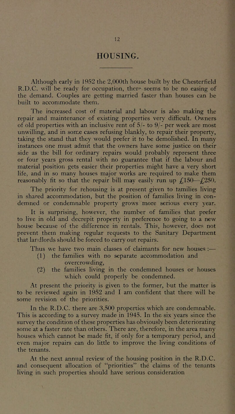 HOUSING. Although early in 1952 the 2,000th house built by the Chesterfield R.D.C. will be ready for occupation, therf seems to be no easing of the demand. Couples are getting married faster than houses can be built to accommodate them. I'he increased cost of material and labour is also making the repair and maintenance of existing properties very difficult. Owners of old properties with an inclusive rent of 5/- to 9/- per week are most unwilling, and in som.e cases refusing blankly, to repair their property, taking the stand that they would prefer it to be demolished. In many instances one must admit that the owners have some justice on their side as the bill for ordinary repairs would probably represent three or four years gross rental with no guarantee that if the labour and material position gets easier their properties might have a very short life, and in so many houses major works are required to make them reasonably fit so that the repair bill may easily run up —£2.50. The priority for rehousing is at present given to tamilies living in shared accommodation, but the position of families living in con- demned or condemnable property grows more serious every year. It is surprising, however, the number of families that prefer to live in old and decrepit property in preference to going to a new house because of the difference in rentals. This, however, does not prevent them making regular requests to the Sanitar}' Department that landlords should be forced to carry out repairs. Thus we have two main classes of claimants for new houses :— (1) the families with no separate accommodation and overcrowding, (2) the families living in the condemned houses or houses which could properly be condemned. At present the priority is given to the former, but the matter is to be reviewed again in 1952 and I am confident that there will be some revision of the priorities. In the R.D.C. there are 3,500 properties which are condemnable. This is according to a survey made in 1945. In the six years since the survey the condition of these properties has obviously been deteriorating some at a faster rate than others. There are, therefore, in the area many houses which cannot be made fit, if only for a temporary period, and even major repairs can do little to improve the living conditions of the tenants. At the next annual review of the housing position in the R.D.C. and consequent allocation of “priorities” the claims of the tenants living in such properties should have serious consideration