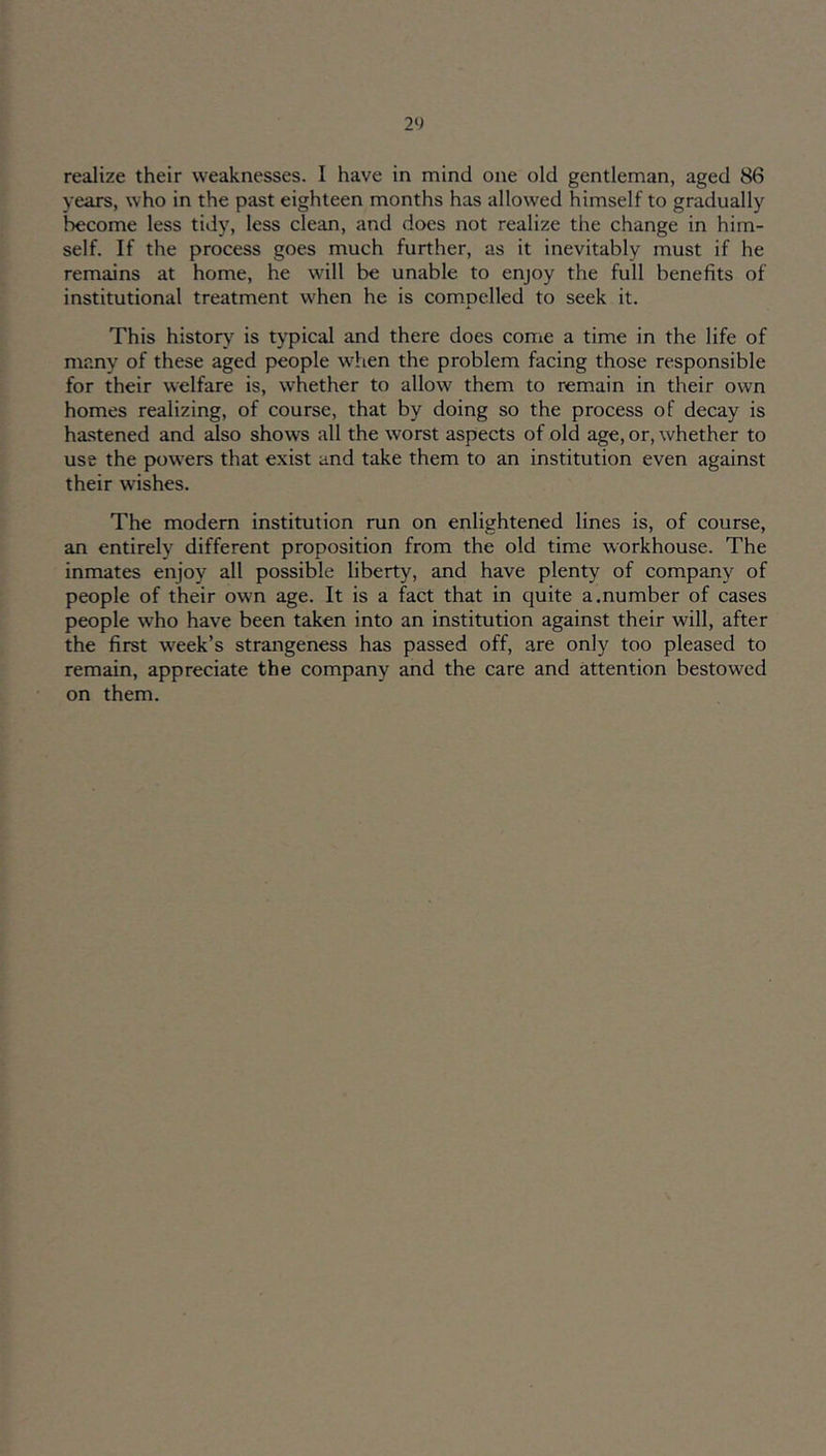 years, who in the past eighteen months has allowed himself to gradually become less tidy, less clean, and does not realize the change in him- self. If the process goes much further, as it inevitably must if he remains at home, he will be unable to enjoy the full benefits of institutional treatment when he is compelled to seek it. This histoiy^ is typical and there does come a time in the life of many of these aged people when the problem facing those responsible for their welfare is, whether to allow them to remain in their own homes realizing, of course, that by doing so the process of decay is hastened and also shows all the worst aspects of old age, or, whether to use the powers that exist and take them to an institution even against their wishes. The modem institution run on enlightened lines is, of course, an entirely different proposition from the old time workhouse. The inmates enjoy all possible liberty, and have plenty of company of people of their own age. It is a fact that in quite a.number of cases people who have been taken into an institution against their will, after the first week’s strangeness has passed off, are only too pleased to remain, appreciate the company and the care and attention bestowed on them.