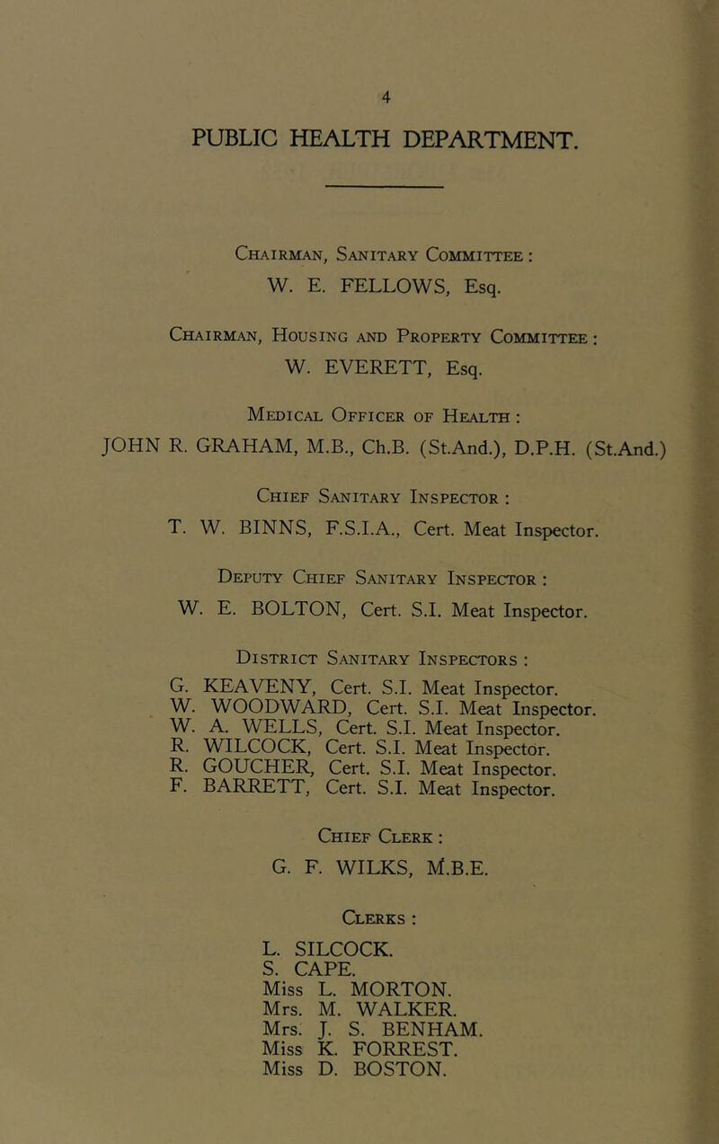 PUBLIC HEALTH DEPARTMENT. Chairman, Sanitary Committee : W. E. FELLOWS, Esq. Chairman, Housing and Property Committee ; W. EVERETT, Esq. Medical Officer of Health : JOHN R. GRAHAM, M.B., Ch.B. (St.And.), D.P.H. (St.And.) Chief Sanitary Inspector : T. W. BINNS, F.S.I.A., Cert. Meat Inspector. Deputy Chief Sanitary Inspector : W. E. BOLTON, Cert. S.I. Meat Inspector. District Sanitary Inspectors : G. KEAVENY, Cert. S.I. Meat Inspector. W. WOODWARD, Cert. S.I. Meat Inspector. W. A. WELLS, Cert. S.I. Meat Inspector. R. WILCOCK, Cert. S.I. Meat Inspector. R. GOUCHER, Cert. S.I. Meat Inspector. F. BARRETT, Cert. S.I. Meat Inspector. Chief Clerk : G. F. WILKS, M.B.E. Clerks; L. SILCOCK. S. CAPE Miss L. MORTON. Mrs. M. WALKER. Mrs. J. S. BENHAM Miss K. FORREST. Miss D. BOSTON.