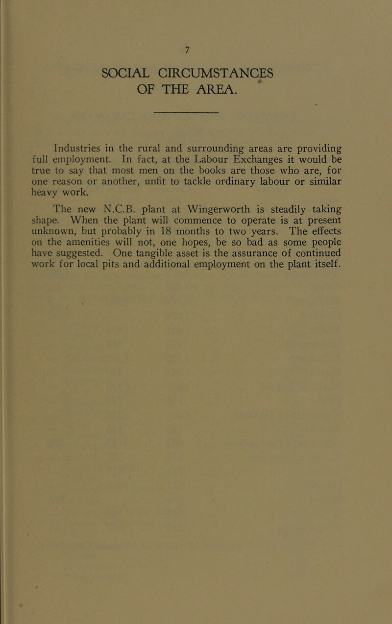 SOCIAL CIRCUMSTANCES OF THE AREA. Industries in the rural and surrounding areas are providing full employment. In fact, at the Labour Exchanges it would be true to say that most men on the books are those who are, for one reason or another, unfit to tackle ordinary labour or similar heavy work. The new N.C.B. plant at Wingerworth is steadily taking shape. When the plant will commence to operate is at present unknown, but probably in 18 months to two years. The effects on the amenities will not, one hopes, be so bad as some people have suggested. One tangible asset is the assurance of continued work for local pits and additional employment on the plant itself.