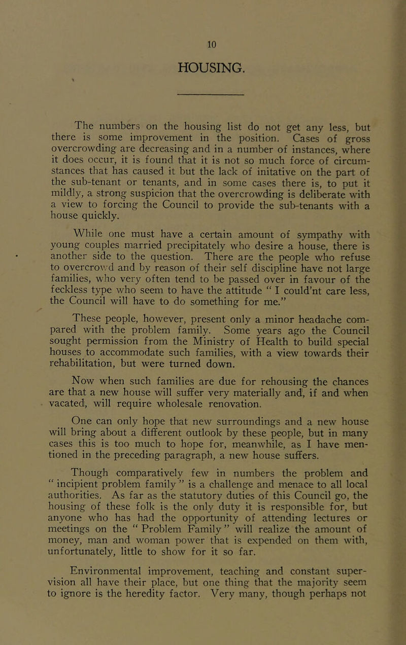 HOUSING. The numbers on the housing list do not get any less, but there is some improvement in the position. Cases of gross overcrowding are decreasing and in a number of instances, where it does occur, it is found that it is not so much force of circum- stances that has caused it but the lack of initative on the part of the sub-tenant or tenants, and in some cases there is, to put it mildly, a strong suspicion that the overcrowding is delil^rate with a view to forcing the Council to provide the sub-tenants with a house quickly. While one must have a certain amount of sympathy with young couples married precipitately who desire a house, there is another side to the question. There are the people who refuse to overcrowd and by reason of their self discipline have not large families, who very often tend to be passed over in favour of the feckless type who seem to have the attitude “ I could’nt care less, the Council will have to do something for me.” These people, however, present only a minor headache com- pared with the problem family. Some years ago the Council sought permission from the Ministry of Health to build special houses to accommodate such families, with a view towards their rehabilitation, but were turned down. Now when such families are due for rehousing the chances are that a new house will suffer very materially and, if and when vacated, will require wholesale renovation. One can only hope that new surroundings and a new house will bring about a different outlook by these people, but in many cases this is too much to hope for, meanwhile, as I have men- tioned in the preceding paragraph, a new house suffers. Though comparatively few in numbers the problem and “ incipient problem family ” is a challenge and menace to all local authorities. As far as the statutory duties of this Council go, the housing of these folk is the only duty it is responsible for, but anyone who has had the opportunity of attending lectures or meetings on the “ Problem Family ” will realize the amount of money, man and woman power that is expended on them with, unfortunately, little to show for it so far. Environmental improvement, teaching and constant super- vision all have their place, but one thing that the majority seem to ignore is the heredity factor. Very many, though perhaps not