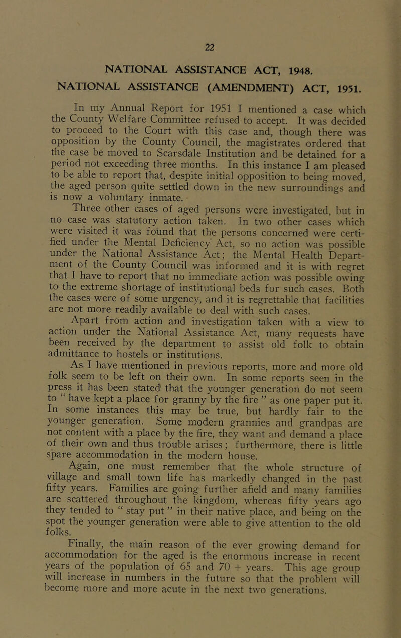 NATIONAL ASSISTANCE ACT, 1948. NATIONAL ASSISTANCE (AMENDMENT) ACT, 1951. In my Annual Report for 1951 I mentioned a case which the County Welfare Committee refused to accept. It was decided to proceed to the Court with this case and, though there was opposition by the County Council, the magistrates ordered that the case be moved to Scarsdale Institution and be detained for a period not exceeding three months. In this instance I am pleased to be able to report that, despite initial opposition to being moved, the aged person quite settled down in the new surroundings and is now a voluntary inmate. Three other cases of aged persons were investigated, but in no case was statutory action taken. In two other cases which were visited it was found that the persons concerned were certi- fied under the Mental Deficiency Act, so no action was possible under the National Assistance Act; the Mental Health Depart- ment of the County Council was informed and it is with regret that I have to report that no immediate action was possible owing to the extreme shortage of institutional beds for such cases. Both the cases were of some urgency, and it is regrettable that facilities are not more readily available to deal with such cases. Apart from action and investigation taken with a view to action under the National Assistance Act, many requests have been received by the department to assist old folk to obtain admittance to hostels or institutions. As I have mentioned in previous reports, more and more old folk seem to be left on their own. In some reports seen in the prep it has been stated that the younger generation do not seem to “ have kept a place for granny by the fire ” as one paper put it. In some instances this may be true, but hardly fair to the younger generation. Some modern grannies and grandpas are not content with a place by the fire, they want and demand a place of their own and thus trouble arises; furthermore, there is little spare accommodation in the modern house. Again, one must remember that the whole structure of village and small town life has markedly changed in the past fifty years. Families are going further afield and niany families are scattered throughout the kingdom, whereas fifty years ago they tended to “ stay put ” in their native place, and being on the spot the younger generation were able to give attention to the old folks. Finally, the main reason of the ever growing demand for accommodation for the aged is the enormous increase in recent yprs of the population of 65 and 70 + years. This age group will increase in numbers in the future so that the problem will become more and more acute in the next two generations.