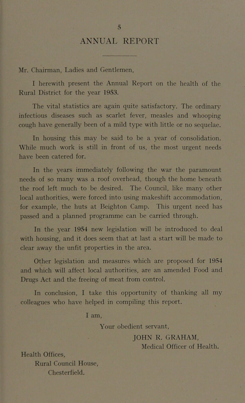 D ANNUAL REPORT Mr. Chairman, Ladies and Gentlemen, I herewith present the Annual Report on the health of the Rural District for the year 1953. The vital statistics are again quite satisfactory. The ordinary infectious diseases such as scarlet fever, measles and whooping cough have generally been of a mild type with little or no sequelae. In housing this may be said to be a year of consolidation. While much work is still in front of us, the most urgent needs have been catered for. In the years immediately following the war the paramount needs of so many was a roof overhead, though the home beneath the roof left much to be desired. The Council, like many other local authorities, were forced into using makeshift accommodation, for example, the huts at Beighton Camp. This urgent need has passed and a planned programme can be carried through. In the year 1954 new legislation will be introduced to deal with housing, and it does seem that at last a start will be made to clear away the unfit properties in the area. Other legislation and measures which are proposed for 1954 and which will affect local authorities, are an amended Food and Drugs Act and the freeing of meat from control. In conclusion, I take this opportunity of thanking all my colleagues who have helped in compiling this report. I am. Your obedient servant. Health Offices, Rural Council House, Chesterfield. JOHN R. GRAHAM,