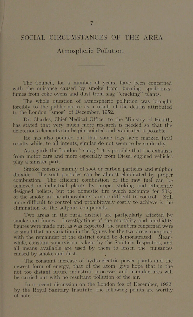 SOCIAL CIRCUMSTANCES OF THE AREA Atmospheric Pollution. The Council, for a number of years, have been concerned with the nuisance caused by smoke from burning spoilbanks, fumes from coke ovens and dust from slag “cracking” plants. The whole question of atmospheric pollution was brought forcibly to the public notice as a result of the deaths attributed to the London “smog” of December, 1952. Dr. Charles, Chief Medical Officer to the Ministry of Health, has stated that very much more research is needed so that the deleterious elements can be pin-pointed and eradicated if possible. He has also pointed out that some fogs have marked fatal results while, to all intents, similar do not seem to be so deadly. As regards the London “ smog,” it is possible that the exhausts from motor cars and more especially from Diesel engined vehicles play a sinister part. Smoke consists mainly of soot or carbon particles and sulphur dioxide. The soot particles can be almost eliminated by proper combustion. The efficient combustion of the raw fuel can be achiev'^ed in industrial plants by proper stoking and efficiently designed boilers, but the domestic fire which accounts for 50% of the smoke in the atmosphere is more difficult to control. Still more difficult to control and prohibitively costly to achieve is the elimination of the sulphur compounds. Two areas in the rural district are particularly affected b}^ smoke and fumes. Investigations of the mortality and morbidity figures were made but, as was expected, the numbers concerned were so small that no variation in the figures for the two areas compared with the remainder of the district could be demonstrated. Mean- while, constant supervision is kept by the Sanitary Inspectors, and all means available are used by them to lessen the nuisances caused by smoke and dust. , The constant increase of hydro-electric power plants and the newest form of energy, that of the atom, give hope that in the not too distant future industrial processes and manufactures will be carried out with no resultant pollution of the air. In a recent discussion on the London fog of December, 1952, by the Royal Sanitary Institute, the following points are worthy of note :—