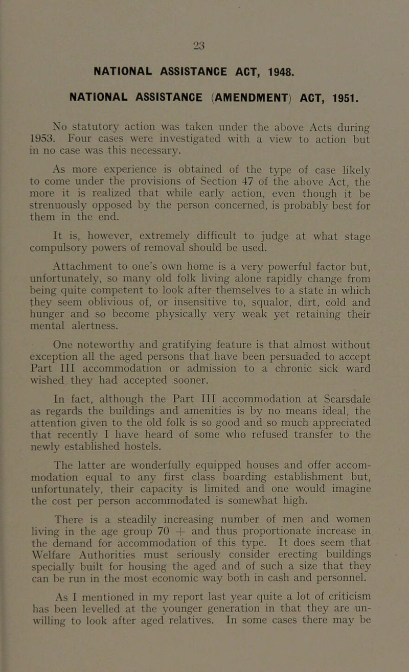 NATIONAL ASSISTANCE ACT, 1948. NATIONAL ASSISTANCE (AMENDMENT) ACT, 1951. Xo statutory action was taken under the above Acts during 1953. Four cases were investigated with a view to action but in no case was this necessary. As more experience is obtained of the type of case likely to come under the provisions of Section 47 of the above Act, the more it is realized that while early action, even though it be strenuously opposed by the person concerned, is probably best for them in the end. It is, however, extremely difficult to judge at what stage compulsory powers of removal should be used. Attachment to one's own home is a verj^ powerful factor but, unfortunately, so many old folk living alone rapidly change from being quite competent to look after themselves to a state in which they seem oblivious of, or insensitive to, squalor, dirt, cold and hunger and so become physically very weak yet retaining their mental alertness. One noteworthy and gratifying feature is that almost without exception all the aged persons that have been persuaded to accept Part III accommodation or admission to a chronic sick ward wished they had accepted sooner. In fact, although the Part III accommodation at Scarsdale as regards the buildings and amenities is by no means ideal, the attention given to the old folk is so good and so much appreciated that recently I have heard of some who refused transfer to the newly established hostels. The latter are wonderfully equipped houses and offer accom- modation equal to any first class boarding establishment but, unfortunately, their capacity is limited and one would imagine the cost per person accommodated is somewhat high. There is a steadily increasing number of men and women living in the age group 70 -f and thus proportionate increase in the demand for accommodation of this type. It does seem that Welfare Authorities must seriously consider erecting buildings specially built for housing the aged and of such a size that they can be run in the most economic way both in cash and personnel. As I mentioned in my report last year quite a lot of criticism has been levelled at the younger generation in that they are un- willing to look after aged relatives. In some cases there may be