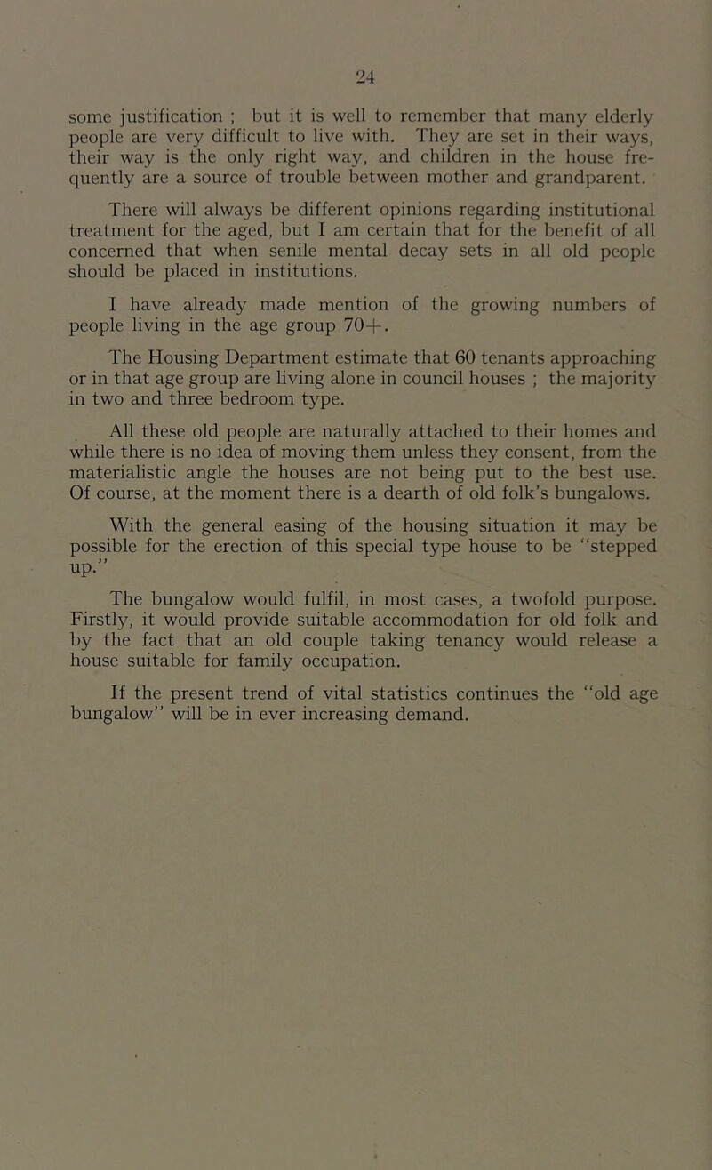 ‘24 some justification ; but it is well to remember that many elderly people are very difficult to live with. They are set in their ways, their way is the only right way, and children in the house fre- quently are a source of trouble between mother and grandparent. There will always be different opinions regarding institutional treatment for the aged, but I am certain that for the benefit of all concerned that when senile mental decay sets in all old people should be placed in institutions. I have already made mention of the growing numbers of people living in the age group 70+. The Housing Department estimate that 60 tenants approaching or in that age group are living alone in council houses ; the majority in two and three bedroom type. All these old people are naturally attached to their homes and while there is no idea of moving them unless they consent, from the materialistic angle the houses are not being put to the best use. Of course, at the moment there is a dearth of old folk’s bungalows. With the general easing of the housing situation it may be possible for the erection of this special type house to be “stepped up.’’ The bungalow would fulfil, in most cases, a twofold purpose. Firstly, it would provide suitable accommodation for old folk and by the fact that an old couple taking tenancy would release a house suitable for family occupation. If the present trend of vital statistics continues the “old age bungalow’’ will be in ever increasing demand.