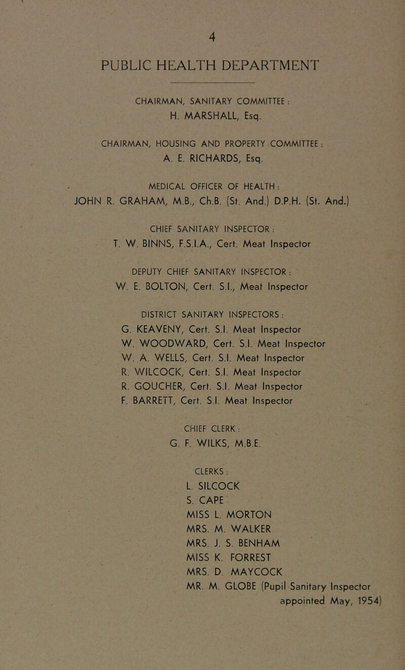 PUBLIC HEALTH DEPARTMENT CHAIRMAN, SANITARY COMMITTEE : H. MARSHALL, Esq. CHAIRMAN, HOUSING AND PROPERTY COMMITTEE : A. E. RICHARDS, Esq. MEDICAL OFFICER OF HEALTH : JOHN R. GRAHAM, M.B., Ch.B. (St. And.) D.P.H. (St. And.) CHIEF SANITARY INSPECTOR: T. W. BINNS, F.S.I.A., Cert. Meat Inspector DEPUTY CHIEF SANITARY INSPECTOR : W. E. BOLTON, Cert. S.I., Meat Inspector DISTRICT SANITARY INSPECTORS: G. KEAVENY, Cert. S.l. Meat Inspector W. WOODWARD, Cert. S.l. Meat Inspector W. A. WELLS, Cert. S.l. Meat Inspector R. WILCOCK, Cert. S.l. Meat Inspector R. GOUCHER, Cert. S.l. Meat Inspector F. BARRETT, Cert. S.l. Meat Inspector CHIEF CLERK : G. F. WILKS, M.B.E. CLERKS : L. SILCOCK S. CAPE MISS L. MORTON MRS. M. WALKER MRS. J. S. BENHAM MISS K. FORREST MRS. D. MAYCOCK MR. M. GLOBE (Pupil Sanitary Inspector appointed May, 1954)