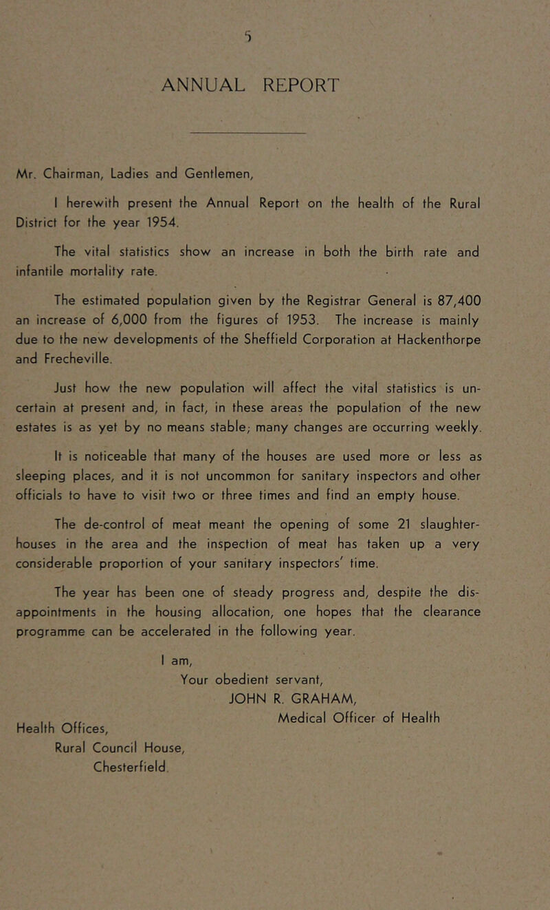 i ANNUAL REPORT Mr. Chairman, Ladies and Gentlemen, I herewith present the Annual Report on the health of the Rural District for the year 1954. The vital statistics show an increase in both the birth rate and infantile mortality rate. The estimated population given by the Registrar General is 87,400 an increase of 6,000 from the figures of 1953. The increase is mainly due to the new developments of the Sheffield Corporation at Hackenthorpe and Frecheville. Just how the new population will affect the vital statistics is un- certain at present and, in fact, in these areas the population of the new estates is as yet by no means stable,- many changes are occurring weekly. It is noticeable that many of the houses are used more or less as sleeping places, and it is not uncommon for sanitary inspectors and other officials to have to visit two or three times and find an empty house. The de-control of meat meant the opening of some 21 slaughter- houses in the area and the inspection of meat has taken up a very considerable proportion of your sanitary inspectors' time. The year has been one of steady progress and, despite the dis- appointments in the housing allocation, one hopes that the clearance programme can be accelerated in the following year. I am. Your obedient servant, JOHN R. GRAHAM, , , ,, Medical Officer of Health Health Offices, Rural Council House, Chesterfield.