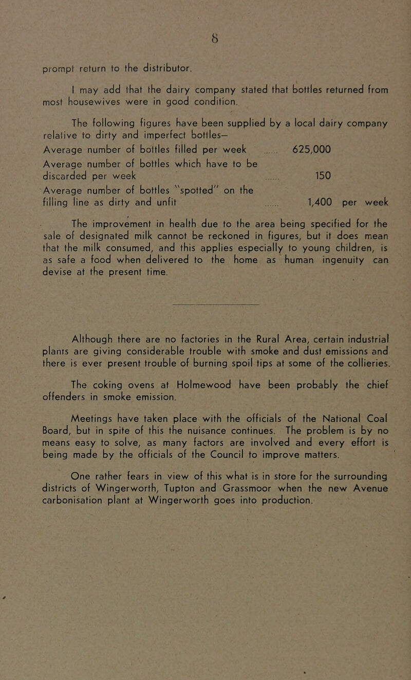 prompt return to the distributor. I may add that the dairy company stated that bottles returned from most housewives were in good condition. The following figures have been supplied by a local dairy company relative to dirty and imperfect bottles- Average number of bottles filled per week 625,000 Average number of bottles which have to be discarded per week 150 Average number of bottles spotted” on the filling line as dirty and unfit 1,400 per week The improvement in health due to the area being specified for the sale of designated milk cannot be reckoned in figures, but it does mean that the milk consumed, and this applies especially to young children, is as safe a food when delivered to the home as human ingenuity can devise at the present time. Although there are no factories in the Rural Area, certain industrial plants are giving considerable trouble with smoke and dust emissions and there is ever present trouble of burning spoil tips at some of the collieries. The coking ovens at Holmewood have been probably the chief offenders in smoke emission. Meetings have taken place with the officials of the National Coal Board, but in spite of this the nuisance continues. The problem is by no means easy to solve, as many factors are involved and every effort is being made by the officials of the Council to improve matters. One rather fears in view of this what is in store for the surrounding districts of Wingerworth, Tupton and Grassmoor when the new Avenue carbonisation plant at Wingerworth goes into production.