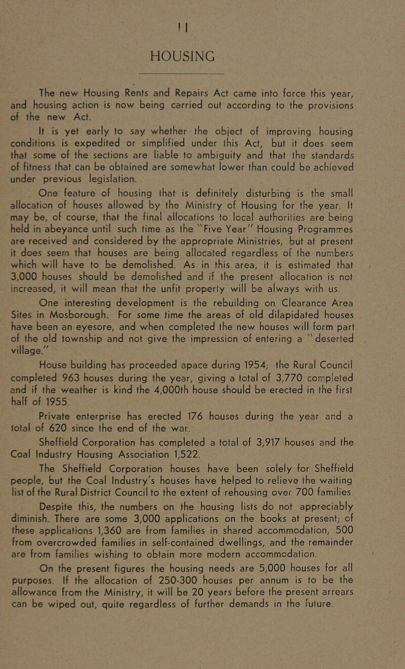 HOUSING The new Housing Rents and Repairs Act came into force this year, and housing action is now being carried out according to the provisions of the new Act. It is yet early to say whether the object of improving housing conditions is expedited or simplified under this Act, but it does seem that some of the sections are liable to ambiguity and that the standards of fitness that can be obtained are somewhat lower than could be achieved under previous legislation. One feature of housing that is definitely disturbing is the small allocation of houses allowed by the Ministry of Housing for the year. It may be, of course, that the final allocations to local authorities are being held in abeyance until such time as the Five Year Housing Programmes are received and considered by the appropriate Ministries, but at present it does seem that houses are being allocated regardless of the numbers which will have to be demolished. As in this area, it is estimated that 3,000 houses should be demolished and if the present allocation is not increased, it will mean that the unfit property will be always with us. One interesting development is the rebuilding on Clearance Area Sites in Mosborough. For some time the areas of old dilapidated houses have been an eyesore, and when completed the new houses will form part of the old township and not give the impression of entering a '' deserted village. House building has proceeded apace during 1954; the Rural Council completed 963 houses during the year, giving a total of 3,770 completed and if the weather is kind the 4,000th house should be erected in the first half of 1955. Private enterprise has erected 176 houses during the year and a total of 620 since the end of the war. Sheffield Corporation has completed a total of 3,917 houses and the Coal Industry Housing Association 1,522. The Sheffield Corporation houses have been solely for Sheffield people, but the Coal Industry's houses have helped to relieve the waiting list of the Rural District Council to the extent of rehousing over 700 families Despite this, the numbers on the housing lists do not appreciably diminish. There are some 3,000 applications on the books at present; of these applications 1,360 are from families in shared accommodation, 500 from overcrowded families in self-contained dwellings, and the remainder are from families wishing to obtain more modern accommodation. On the present figures the housing needs are 5,000 houses for all purposes. If the allocation of 250-300 houses per annum is to be the allowance from the Ministry, it will be 20 years before the present arrears can be wiped out, quite regardless of further demands in the future.