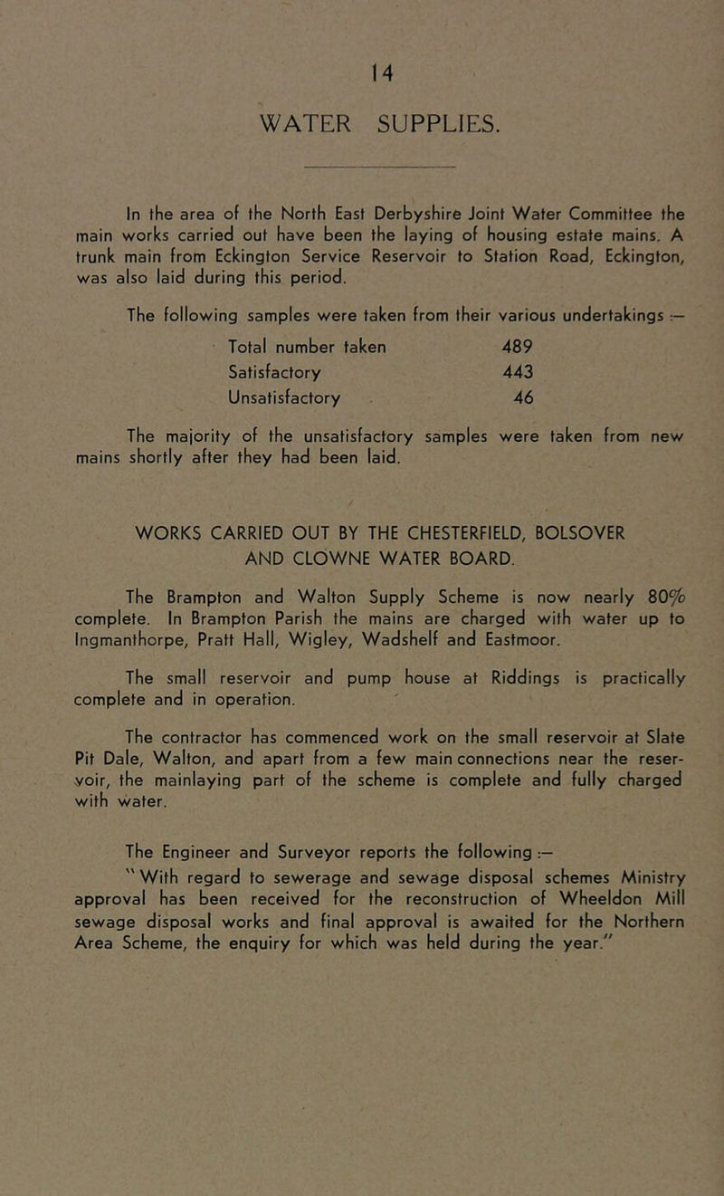 WATER SUPPLIES. In the area of the North East Derbyshire Joint Water Committee the main works carried out have been the laying of housing estate mains. A trunk main from Eckington Service Reservoir to Station Road, Eckington, was also laid during this period. The following samples were taken from their various undertakings — Total number taken 489 Satisfactory 443 Unsatisfactory 46 The majority of the unsatisfactory samples were taken from new mains shortly after they had been laid. WORKS CARRIED OUT BY THE CHESTERFIELD, BOLSOVER AND CLOWNE WATER BOARD. The Brampton and Walton Supply Scheme is now nearly 80% complete. In Brampton Parish the mains are charged with water up to Ingmanthorpe, Pratt Hall, Wigley, Wadshelf and Eastmoor. The small reservoir and pump house at Riddings is practically complete and in operation. The contractor has commenced work on the small reservoir at Slate Pit Dale, Walton, and apart from a few main connections near the reser- voir, the mainlaying part of the scheme is complete and fully charged with water. The Engineer and Surveyor reports the following '' With regard to sewerage and sewage disposal schemes Ministry approval has been received for the reconstruction of Wheeldon Mill sewage disposal works and final approval is awaited for the Northern Area Scheme, the enquiry for which was held during the year.