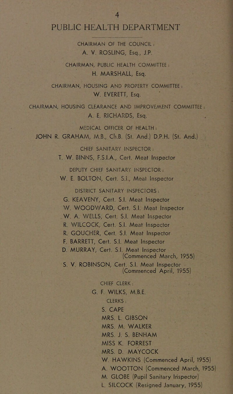 PUBLIC HEALTH DEPARTMENT CHAIRMAN OF THE COUNCIL : A. V. ROSLING, Esq., J.P. CHAIRMAN, PUBLIC HEALTH COMMITTEE : H. MARSHALL, Esq. CHAIRMAN, HOUSING AND PROPERTY COMMITTEE : W. EVERETT, Esq. CHAIRMAN, HOUSING CLEARANCE AND IMPROVEMENT COMMITTEE : A. E. RICHARDS, Esq. MEDICAL OFFICER OF HEALTH : JOHN R. GRAHAM, M.B., Ch.B. (St. And.) D.P.H. (St. And.) CHIEF SANITARY INSPECTOR : T. W. BINNS, F.S.I.A., Cert. Meat Inspector DEPUTY CHIEF SANITARY INSPECTOR: \M. E. BOLTON, Cert. S.I., Meat Inspector DISTRICT SANITARY INSPECTORS: G. KEAVENY, Cert. S.l. Meat Inspector VV. WOODV/ARD, Cert. S.l. Meat Inspector W. A. V/ELLS, Cert. S.l. Meat Inspector R. WILCOCK, Cert. S.l. Meat Inspector R. GOUCHER, Cert. S.l. Meat Inspector F. BARRETT, Cert. S.l. Meat Inspector D. MURRAY, Cert. S.l. Meat Inspector (Commenced March, 1955) S. V. ROBINSON, Cert. S.l. Meat Inspector (Commenced April, 1955) CHIEF CLERK: G. F. WILKS, M.B.E. CLERKS: S. CAPE MRS. L. GIBSON MRS. M. WALKER MRS. J. S. BENHAM MISS K. FORREST MRS. D. MAYCOCK W. HAWKINS (Commenced April, 1955) A. WOOTTON (Commenced March, 1955) M. GLOBE (Pupil Sanitary Irispector) L. SILCOCK (Resigned January, 1955)