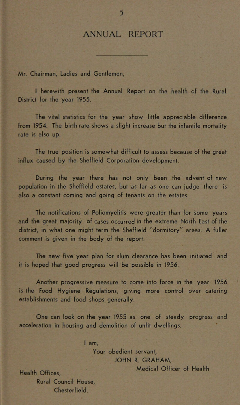 ANNUAL REPORT Mr. Chairman, Ladies and Gentlemen, I herewith present the Annual Report on the health of the Rural District for the year 1955. The vital statistics for the year show little appreciable difference from 1954. The birth rate shows a slight increase but the infantile mortality rate is also up. The true position is somewhat difficult to assess because of the great influx caused by the Sheffield Corporation development. During the year there has not only been the advenf of new population in the Sheffield estates, but as far as one can judge there is also a constant coming and going of tenants on the estates. The notifications of Poliomyelitis were greater than for some years and the great majority of cases occurred in the extreme North East of the district, in what one might term the Sheffield dormitory areas. A fuller comment is given in the body of the report. The new five year plan for slum clearance has been initiated and it is hoped that good progress will be possible in 1956. Another progressive measure to come into force in the year 1956 is the Food Hygiene Regulations, giving more control over catering establishments and food shops generally. One can look on the year 1955 as one of steady progress and acceleration in housing and demolition of unfit dwellings. I am. Your obedient servant. Health Offices, Rural Council House, Chesterfield. JOHN R. GRAHAM,