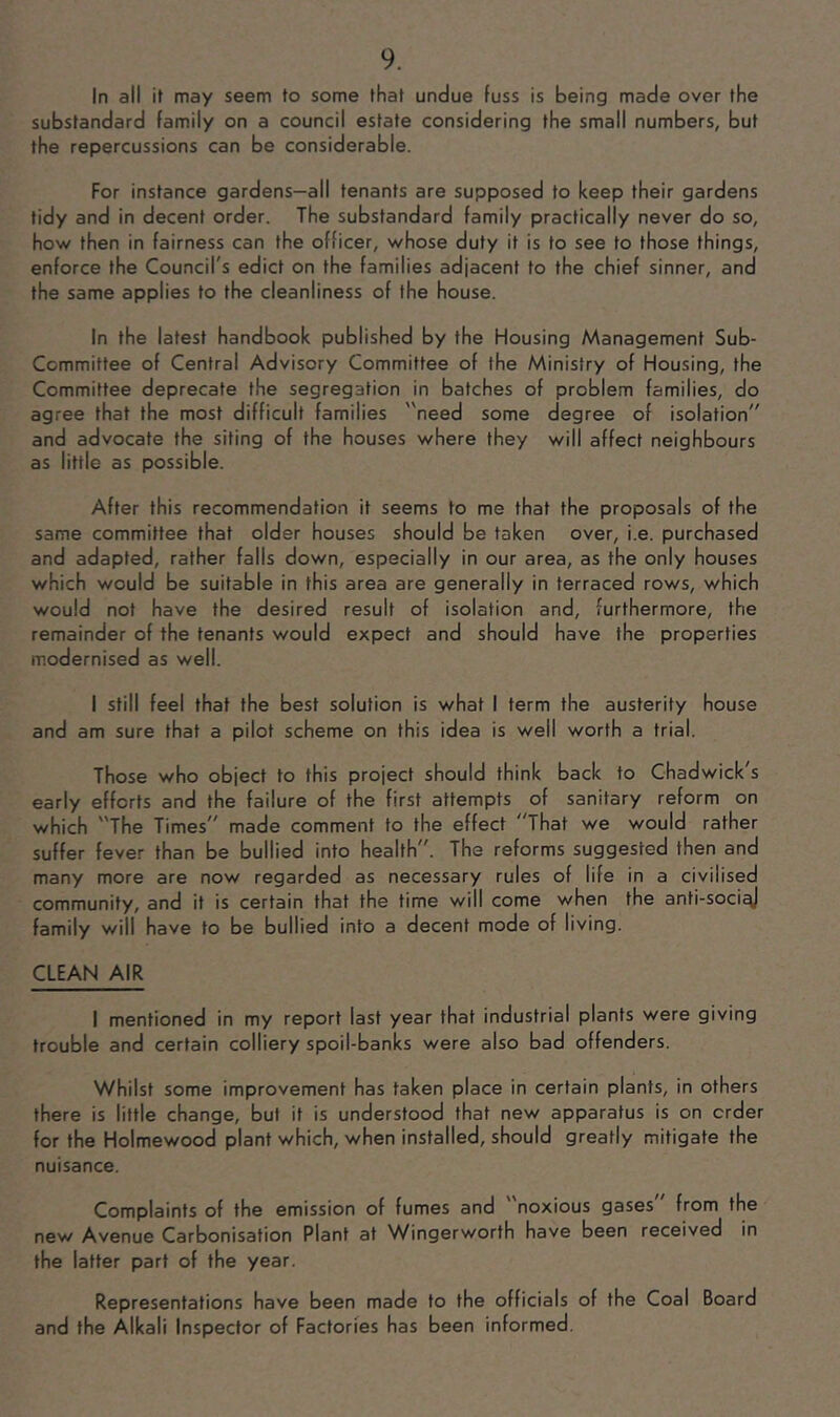 In all if may seem to some that undue fuss is being made over the substandard family on a council estate considering the small numbers, but the repercussions can be considerable. For instance gardens—all tenants are supposed to keep their gardens tidy and in decent order. The substandard family practically never do so, how then in fairness can the officer, whose duty it is to see to those things, enforce the Council's edict on the families adjacent to the chief sinner, and the same applies to the cleanliness of the house. In the latest handbook published by the Housing Management Sub- Committee of Central Advisory Committee of the Ministry of Housing, the Committee deprecate the segregation in batches of problem families, do agree that the most difficult families need some degree of isolation and advocate the siting of the houses where they will affect neighbours as little as possible. After this recommendation it seems to me that the proposals of the same committee that older houses should be taken over, i.e. purchased and adapted, rather falls down, especially in our area, as the only houses which would be suitable in this area are generally in terraced rows, which would not have the desired result of isolation and, furthermore, the remainder of the tenants would expect and should have the properties modernised as well. I still feel that the best solution is what I term the austerity house and am sure that a pilot scheme on this idea is well worth a trial. Those who object to this project should think back to Chadwick's early efforts and the failure of the first attempts of sanitary reform on which The Times made comment to the effect That we would rather suffer fever than be bullied into health. The reforms suggested then and many more are now regarded as necessary rules of life in a civilised community, and it is certain that the time will come when the anti-soci^ family will have to be bullied into a decent mode of living. CLEAN AIR 1 mentioned in my report last year that industrial plants were giving trouble and certain colliery spoil-banks were also bad offenders. Whilst some improvement has taken place in certain plants, in others there is little change, but it is understood that new apparatus is on order for the Holmewood plant which, when installed, should greatly mitigate the nuisance. Complaints of the emission of fumes and noxious gases from the new Avenue Carbonisation Plant at Wingerworth have been received in the latter part of the year. Representations have been made to the officials of the Coal Board and the Alkali Inspector of Factories has been informed.